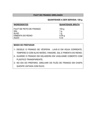 FILET DE FRANGO GRELHADO
QUANTIDADE A SER SERVIDA: 120 g
INGREDIENTES QUANTIDADE BRUTA
FILET DE PEITO DE FRANGO 150 g
SAL 1 g
ALHO 1 g
PIMENTA DO REINO 0.05 g
ÓLEO 5 ml
MODO DE PREPARAR
1- DEGELE O FRANGO DE VÉSPERA . LAVE-O EM ÁGUA CORRENTE.
TEMPERE-O COM ALHO MOÍDO, VINAGRE, SAL E PIMENTA DO REINO;
2- GUARDE O FRANGO EM GELADEIRA EM VASILHAME COBERTO COM
PLÁSTICO TRANSPARENTE;
3- NO DIA DO PREPARO, GRELHAR OS FILÉS DE FRANGO EM CHAPA
QUENTE UNTADA COM ÓLEO.
 
