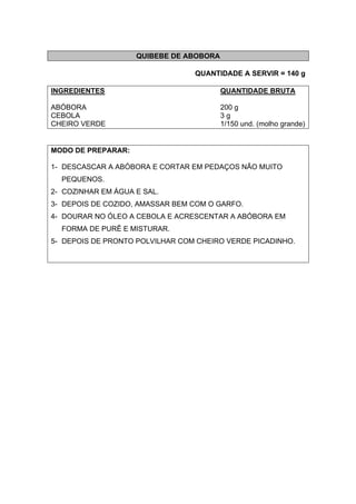 QUIBEBE DE ABOBORA
QUANTIDADE A SERVIR = 140 g
INGREDIENTES QUANTIDADE BRUTA
ABÓBORA 200 g
CEBOLA 3 g
CHEIRO VERDE 1/150 und. (molho grande)
MODO DE PREPARAR:
1- DESCASCAR A ABÓBORA E CORTAR EM PEDAÇOS NÃO MUITO
PEQUENOS.
2- COZINHAR EM ÁGUA E SAL.
3- DEPOIS DE COZIDO, AMASSAR BEM COM O GARFO.
4- DOURAR NO ÓLEO A CEBOLA E ACRESCENTAR A ABÓBORA EM
FORMA DE PURÊ E MISTURAR.
5- DEPOIS DE PRONTO POLVILHAR COM CHEIRO VERDE PICADINHO.
 