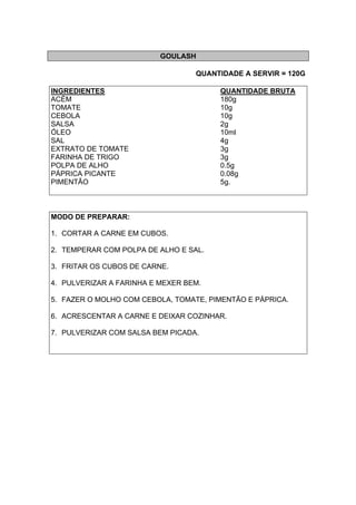 GOULASH
QUANTIDADE A SERVIR = 120G
INGREDIENTES QUANTIDADE BRUTA
ACÉM 180g
TOMATE 10g
CEBOLA 10g
SALSA 2g
ÓLEO 10ml
SAL 4g
EXTRATO DE TOMATE 3g
FARINHA DE TRIGO 3g
POLPA DE ALHO 0.5g
PÁPRICA PICANTE 0.08g
PIMENTÃO 5g.
MODO DE PREPARAR:
1. CORTAR A CARNE EM CUBOS.
2. TEMPERAR COM POLPA DE ALHO E SAL.
3. FRITAR OS CUBOS DE CARNE.
4. PULVERIZAR A FARINHA E MEXER BEM.
5. FAZER O MOLHO COM CEBOLA, TOMATE, PIMENTÃO E PÁPRICA.
6. ACRESCENTAR A CARNE E DEIXAR COZINHAR.
7. PULVERIZAR COM SALSA BEM PICADA.
 