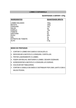 LOMBO À ESPANHOLA
QUANTIDADE A SERVIR = 270g
INGREDIENTES QUANTIDADE BRUTA
LOMBO SALGADO 160g
BATATA 160g
CENOURA 70g
SALSA 2g
CEBOLA 14g
TOMATE 8g
AZEITONA 5g
ÓLEO 8ml
SAL 2g
EXTRATO DE TOMATE 4g
ALHO 0.3g
MODO DE PREPARAR:
1. CORTAR O LOMBO EM CUBOS E ESCALDÁ-LO.
2. DESCASCAR A BATATA E A CENOURA. CORTÁ-LAS.
3. FRITAR LIGEIRAMENTE O LOMBO.
4. FAZER UM MOLHO, MISTURAR O LOMBO. DEIXAR COZINHAR.
5. ACRESCENTAR A BATATA E A CENOURA JÁ COZIDAS.
6. COLOCAR EM TABULEIROS.
7. CORTAR A CEBOLA EM ANÉIS E DISTRIBUIR POR CIMA JUNTO COM A
SALSA PICADA.
 