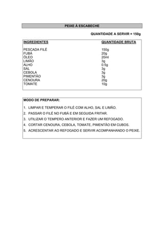 PEIXE À ESCABECHE
QUANTIDADE A SERVIR = 150g
INGREDIENTES QUANTIDADE BRUTA
PESCADA FILÉ 150g
FUBÁ 20g
ÓLEO 20ml
LIMÃO 3g
ALHO 0.5g
SAL 3g
CEBOLA 3g
PIMENTÃO 3g
CENOURA 20g
TOMATE 10g
MODO DE PREPARAR:
1. LIMPAR E TEMPERAR O FILÉ COM ALHO, SAL E LIMÃO.
2. PASSAR O FILÉ NO FUBÁ E EM SEGUIDA FRITAR.
3. UTILIZAR O TEMPERO ANTERIOR E FAZER UM REFOGADO.
4. CORTAR CENOURA, CEBOLA, TOMATE, PIMENTÃO EM CUBOS.
5. ACRESCENTAR AO REFOGADO E SERVIR ACOMPANHANDO O PEIXE.
 