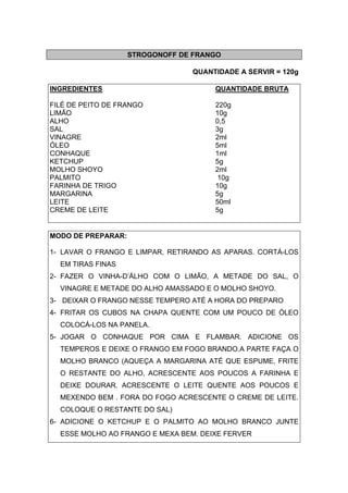 STROGONOFF DE FRANGO
QUANTIDADE A SERVIR = 120g
INGREDIENTES QUANTIDADE BRUTA
FILÉ DE PEITO DE FRANGO 220g
LIMÃO 10g
ALHO 0,5
SAL 3g
VINAGRE 2ml
ÓLEO 5ml
CONHAQUE 1ml
KETCHUP 5g
MOLHO SHOYO 2ml
PALMITO 10g
FARINHA DE TRIGO 10g
MARGARINA 5g
LEITE 50ml
CREME DE LEITE 5g
MODO DE PREPARAR:
1- LAVAR O FRANGO E LIMPAR, RETIRANDO AS APARAS. CORTÁ-LOS
EM TIRAS FINAS
2- FAZER O VINHA-D’ÁLHO COM O LIMÃO, A METADE DO SAL, O
VINAGRE E METADE DO ALHO AMASSADO E O MOLHO SHOYO.
3- DEIXAR O FRANGO NESSE TEMPERO ATÉ A HORA DO PREPARO
4- FRITAR OS CUBOS NA CHAPA QUENTE COM UM POUCO DE ÓLEO
COLOCÁ-LOS NA PANELA.
5- JOGAR O CONHAQUE POR CIMA E FLAMBAR. ADICIONE OS
TEMPEROS E DEIXE O FRANGO EM FOGO BRANDO.A PARTE FAÇA O
MOLHO BRANCO (AQUEÇA A MARGARINA ATÉ QUE ESPUME, FRITE
O RESTANTE DO ALHO, ACRESCENTE AOS POUCOS A FARINHA E
DEIXE DOURAR. ACRESCENTE O LEITE QUENTE AOS POUCOS E
MEXENDO BEM . FORA DO FOGO ACRESCENTE O CREME DE LEITE.
COLOQUE O RESTANTE DO SAL)
6- ADICIONE O KETCHUP E O PALMITO AO MOLHO BRANCO JUNTE
ESSE MOLHO AO FRANGO E MEXA BEM. DEIXE FERVER
 