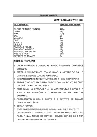 FRANGO XADREZ
QUANTIDADE A SERVIR = 120g
INGREDIENTES QUANTIDADE BRUTA
FILÉ DE PEITO DE FRANGO 220g
LIMÃO 10g
ALHO 0,5g
SAL 3g
VINAGRE 2ml
ÓLEO 5ml
TOMATE 30g
CEBOLA 20g
PIMENTÃO VERDE 15g
PIMENTÃO AMARELO 10g
PIMENTÃO VERMELHO 10g
MOLHO SHOYO 20ml
EXTRATO DE TOMATE 1g
MODO DE PREPARAR:
1. LAVAR O FRANGO E LIMPAR, RETIRANDO AS APARAS. CORTÁ-LOS
EM CUBOS
2. FAZER O VINHA-D’ÁLHOS COM O LIMÃO, A METADE DO SAL, O
VINAGRE E METADE DO ALHO AMASSADO.
3. DEIXAR O FRANGO NESSE TEMPERO ATÉ A HORA DO PREPARO
4. FRITAR OS CUBOS NA CHAPA QUENTE COM UM POUCO DE ÓLEO
COLOCÁ-LOS NO MOLHO XADREZ
5. PARA O MOLHO: REFOGAR O ALHO. ACRESCENTAR A CEBOLA, O
TOMATE, OS PIMENTÕES E O RESTANTE DO SAL. REFOGAR
BASTANTE.
6. ACRESCENTAR O MOLHO SHOYO E O EXTRATO DE TOMATE
DISSOLVIDO EM ÁGUA
7. DEIXAR FERVER
8. APÓS ACRESCENTAR O FRANGO AO MOLHO FERVER BASTANTE
9. OBS: SE USAR O PEITO DE FRANGO COM OSSO PARA FORMAR OS
FILÉS, A QUANTIDADE DE FRANGO DEVERÁ SER DE 350G PER
CAPITA E DOS CONDIMENTOS DOBRADA
 