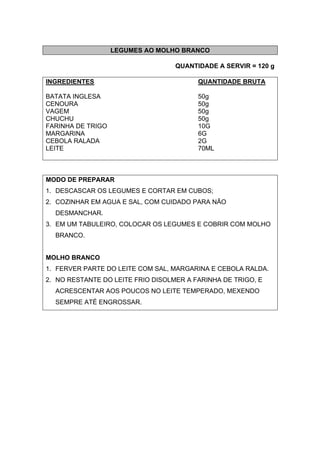 LEGUMES AO MOLHO BRANCO
QUANTIDADE A SERVIR = 120 g
INGREDIENTES QUANTIDADE BRUTA
BATATA INGLESA 50g
CENOURA 50g
VAGEM 50g
CHUCHU 50g
FARINHA DE TRIGO 10G
MARGARINA 6G
CEBOLA RALADA 2G
LEITE 70ML
MODO DE PREPARAR
1. DESCASCAR OS LEGUMES E CORTAR EM CUBOS;
2. COZINHAR EM AGUA E SAL, COM CUIDADO PARA NÃO
DESMANCHAR.
3. EM UM TABULEIRO, COLOCAR OS LEGUMES E COBRIR COM MOLHO
BRANCO.
MOLHO BRANCO
1. FERVER PARTE DO LEITE COM SAL, MARGARINA E CEBOLA RALDA.
2. NO RESTANTE DO LEITE FRIO DISOLMER A FARINHA DE TRIGO, E
ACRESCENTAR AOS POUCOS NO LEITE TEMPERADO, MEXENDO
SEMPRE ATÉ ENGROSSAR.
 