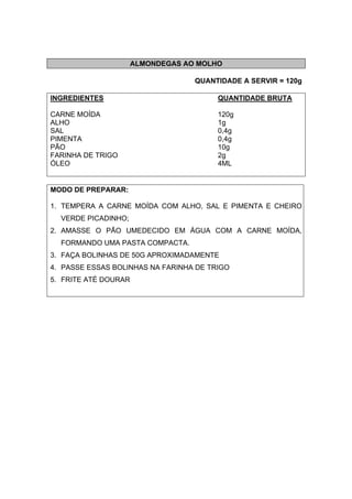 ALMONDEGAS AO MOLHO
QUANTIDADE A SERVIR = 120g
INGREDIENTES QUANTIDADE BRUTA
CARNE MOÍDA 120g
ALHO 1g
SAL 0,4g
PIMENTA 0,4g
PÃO 10g
FARINHA DE TRIGO 2g
ÓLEO 4ML
MODO DE PREPARAR:
1. TEMPERA A CARNE MOÍDA COM ALHO, SAL E PIMENTA E CHEIRO
VERDE PICADINHO;
2. AMASSE O PÃO UMEDECIDO EM ÁGUA COM A CARNE MOÍDA,
FORMANDO UMA PASTA COMPACTA.
3. FAÇA BOLINHAS DE 50G APROXIMADAMENTE
4. PASSE ESSAS BOLINHAS NA FARINHA DE TRIGO
5. FRITE ATÉ DOURAR
 