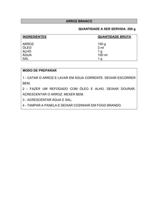 ARROZ BRANCO
QUANTIDADE A SER SERVIDA: 200 g
INGREDIENTES QUANTIDADE BRUTA
ARROZ 100 g
ÓLEO 3 ml
ALHO 1 g
ÁGUA 100 ml
SAL 1 g
MODO DE PREPARAR
1 - CATAR O ARROZ E LAVAR EM ÁGUA CORRENTE. DEIXAR ESCORRER
BEM;
2 - FAZER UM REFOGADO COM ÓLEO E ALHO. DEIXAR DOURAR.
ACRESCENTAR O ARROZ. MEXER BEM.
3 - ACRESCENTAR ÁGUA E SAL;
4 - TAMPAR A PANELA E DEIXAR COZINHAR EM FOGO BRANDO.
 