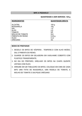BIFE A PIZZAIOLO
QUANTIDADE A SER SERVIDA: 120 g
INGREDIENTES QUANTIDADE BRUTA
ALCATRA 150 g
MUSSARELA 10g
SAL 1 g
ALHO 2 g
TOMATE 5G
MOLHO DE TOMATE 5ml
PIMENTA DO REINO 0.05 g
ÓLEO 5 ml
OREGANO 3G
MODO DE PREPARAR
1. DEGELE OS BIFES DE VÉSPERA . TEMPERE-O COM ALHO MOÍDO,
SAL E PIMENTA DO REINO;
2. GUARDE OS BIFES EM GELADEIRA EM VASILHAME COBERTO COM
PLÁSTICO TRANSPARENTE;
3. NO DIA DO PREPARO, GRELHAR OS BIFES NA CHAPA QUENTE
UNTADA COM ÓLEO.
4. ARRUME EM UM TABULEIRO OS BIFES, COLOQUE EM CIMA DE CADA
BIFE UMA FATIA DE MUSSARELA, UMA RODELA DE TOMATE, E
MOLHO DE TOMATE E SALPIQUE ORÉGANO
 