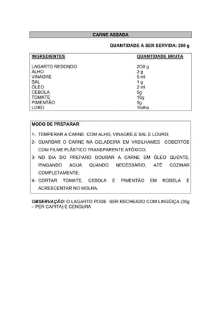 CARNE ASSADA
QUANTIDADE A SER SERVIDA: 200 g
INGREDIENTES QUANTIDADE BRUTA
LAGARTO REDONDO 2O0 g
ALHO 2 g
VINAGRE 5 ml
SAL 1 g
ÓLEO 2 ml
CEBOLA 5g
TOMATE 15g
PIMENTÃO 5g
LORO 1folha
MODO DE PREPARAR
1- TEMPERAR A CARNE COM ALHO, VINAGRE,E SAL E LOURO;
2- GUARDAR O CARNE NA GELADEIRA EM VASILHAMES COBERTOS
COM FILME PLÁSTICO TRANSPARENTE ATÓXICO;
3- NO DIA DO PREPARO DOURAR A CARNE EM ÓLEO QUENTE,
PINGANDO AGUA QUANDO NECESSÁRIO, ATÉ COZINAR
COMPLETAMENTE;
4- CORTAR TOMATE, CEBOLA E PIMENTÃO EM RODELA E
ACRESCENTAR NO MOLHA.
OBSERVAÇÃO: O LAGARTO PODE SER RECHEADO COM LINGÜIÇA (30g
– PER CAPITA) E CENOURA
 