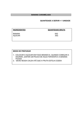 BANANA CARAMELADA
QUANTIDADE A SERVIR = 1 UNIDADE
INGREDIENTES QUANTIDADE BRUTA
BANANA 50G
AÇÚCAR 30G
MODO DE PREPARAR
1. COLOCAR O AÇÚCAR EM FOGO BRANDO E, QUANDO COMEÇAR A
DOURAR, JUNTAR UM POUCO DE ÁGUA FERVENTE E A BANANA
PICADA.
2. DEIXE NESSA CALDA ATÉ QUE A FRUTA ESTEJA COZIDA
 