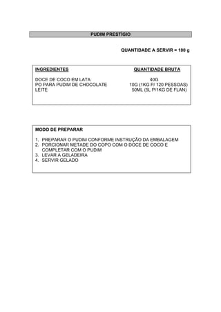 PUDIM PRESTÍGIO
QUANTIDADE A SERVIR = 100 g
INGREDIENTES QUANTIDADE BRUTA
DOCE DE COCO EM LATA 40G
PO PARA PUDIM DE CHOCOLATE 10G (1KG P/ 120 PESSOAS)
LEITE 50ML (5L P/1KG DE FLAN)
MODO DE PREPARAR
1. PREPARAR O PUDIM CONFORME INSTRUÇÃO DA EMBALAGEM
2. PORCIONAR METADE DO COPO COM O DOCE DE COCO E
COMPLETAR COM O PUDIM
3. LEVAR A GELADEIRA
4. SERVIR GELADO
 