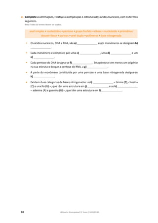 84 Editável e fotocopiável © Texto | BIOGEO 11
2. Complete as afirmações, relativas à composição e estrutura dos ácidos nucleicos, com os termos
seguintes.
Nota: Todos os termos devem ser usados.
anel simples • nucleótidos • pentose • grupo fosfato • ribose • nucleósido • pirimidinas
desoxirribose • purinas • anel duplo • polímeros • base nitrogenada
• Os ácidos nucleicos, DNA e RNA, são a) ______________ cujos monómeros se designam b)
______________.
• Cada monómero é composto por uma c) ______________, uma d) ______________ e um
e) ______________.
• Cada pentose do DNA designa-se f) ______________. Esta pentose tem menos um oxigénio
na sua estrutura do que a pentose do RNA, a g) ______________.
• A parte do monómero constituída por uma pentose e uma base nitrogenada designa-se
h) ______________.
• Existem duas categorias de bases nitrogenadas: as i) ______________ – timina (T), citosina
(C) e uracilo (U) –, que têm uma estrutura em j) ______________, e as k) ______________
– adenina (A) e guanina (G) –, que têm uma estrutura em l) ______________.
 