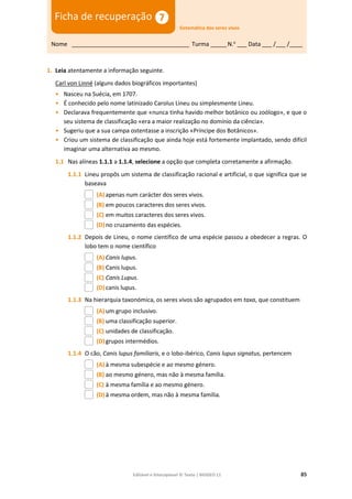 Editável e fotocopiável © Texto | BIOGEO 11 85
rochas vulcânicas resultam da c
1. Leia atentamente a informação seguinte.
Carl von Linné (alguns dados biográficos importantes)
• Nasceu na Suécia, em 1707.
• É conhecido pelo nome latinizado Carolus Lineu ou simplesmente Lineu.
• Declarava frequentemente que «nunca tinha havido melhor botânico ou zoólogo», e que o
seu sistema de classificação «era a maior realização no domínio da ciência».
• Sugeriu que a sua campa ostentasse a inscrição «Príncipe dos Botânicos».
• Criou um sistema de classificação que ainda hoje está fortemente implantado, sendo difícil
imaginar uma alternativa ao mesmo.
1.1 Nas alíneas 1.1.1 a 1.1.4, selecione a opção que completa corretamente a afirmação.
1.1.1 Lineu propôs um sistema de classificação racional e artificial, o que significa que se
baseava
(A) apenas num carácter dos seres vivos.
(B) em poucos caracteres dos seres vivos.
(C) em muitos caracteres dos seres vivos.
(D)no cruzamento das espécies.
1.1.2 Depois de Lineu, o nome científico de uma espécie passou a obedecer a regras. O
lobo tem o nome científico
(A) Canis lupus.
(B) Canis lupus.
(C) Canis Lupus.
(D)canis lupus.
1.1.3 Na hierarquia taxonómica, os seres vivos são agrupados em taxa, que constituem
(A) um grupo inclusivo.
(B) uma classificação superior.
(C) unidades de classificação.
(D)grupos intermédios.
1.1.4 O cão, Canis lupus familiaris, e o lobo-ibérico, Canis lupus signatus, pertencem
(A) à mesma subespécie e ao mesmo género.
(B) ao mesmo género, mas não à mesma família.
(C) à mesma família e ao mesmo género.
(D)à mesma ordem, mas não à mesma família.
Nome ____________________________________ Turma _____N.o
___ Data ___ /___ /____
Ficha de recuperação
Sistemática dos seres vivos
 