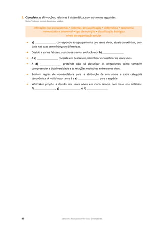 86 Editável e fotocopiável © Texto | BIOGEO 11
2. Complete as afirmações, relativas à sistemática, com os termos seguintes.
Nota: Todos os termos devem ser usados.
interações nos ecossistemas • sistemas de classificação • sistemática • taxonomia
nomenclatura binominal • tipo de nutrição • classificação biológica
níveis de organização celular
• a) ______________ corresponde ao agrupamento dos seres vivos, atuais ou extintos, com
base nas suas semelhanças e diferenças.
• Devido a vários fatores, assistiu-se a uma evolução nos b) ______________.
• A c) ______________ consiste em descrever, identificar e classificar os seres vivos.
• A d) ______________ pretende não só classificar os organismos como também
compreender a biodiversidade e as relações evolutivas entre seres vivos.
• Existem regras de nomenclatura para a atribuição de um nome a cada categoria
taxonómica. A mais importante é a e) ______________ para a espécie.
• Whittaker propôs a divisão dos seres vivos em cinco reinos, com base nos critérios:
f) ______________, g) ______________ e h) ______________.
 
