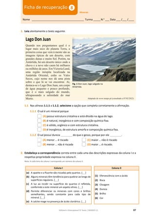 Editável e fotocopiável © Texto | BIOGEO 11 87
1. Leia atentamente o texto seguinte.
Lago Don Juan
Quando nos perguntamos qual é o
lugar mais seco do planeta Terra, a
primeira coisa que vem à mente são as
imagens típicas de um deserto, com
grandes dunas e muito Sol. Porém, na
Antártida, há um deserto único onde a
chuva e a neve não caem há milhares
ou milhões de anos. Em Victoria Land,
uma região inóspita localizada na
Antártida Oriental, estão os Vales
Secos, cujo nome nos dá uma pista
sobre o que lá se vai encontrar. Aí,
destaca-se o Lago Don Juan, um corpo
de água pequeno e pouco profundo,
que é o mais salgado do mundo,
ultrapassando a salinidade do mar
Morto.
1.1 Nas alíneas 1.1.1 a 1.1.2, selecione a opção que completa corretamente a afirmação.
1.1.1 O sal é um mineral porque
(A) possui estrutura cristalina e está diluído na água do lago.
(B) é natural, inorgânico e com composição química fixa.
(C) é sólido, orgânico e com estrutura cristalina.
(D)é inorgânico, de estrutura amorfa e composição química fixa.
1.1.2 O sal possui dureza ________ do que o gesso, porque por ele ________.
(A) menor … é riscado
(B) menor … não é riscada
(C) maior … não é riscado
(D)maior … é riscado.
2. Estabeleça a correspondência correta entre cada uma das descrições expressas da coluna I e a
respetiva propriedade expressa na coluna II.
Nota: A cada letra da coluna I corresponde um número da coluna II.
Coluna I Coluna II
(a) A apatite e a fluorite são riscadas pelo quartzo. [ ]
(b) Alguns minerais têm tendência para quebrar ao longo de
superfícies regulares. [ ]
(c) A luz ao incidir na superfície do quartzo é refletida,
conferindo a este mineral um aspeto vítreo. [ ]
(d) Permite diferenciar os minerais com cores e brilhos
semelhantes, sendo constante para cada tipo de
mineral. [ ]
(e) A calcite reage na presença de ácido clorídrico. [ ]
(1) Efervescência com o ácido
(2) Risca
(3) Clivagem
(4) Dureza
(5) Brilho
(6) Cor
Nome ____________________________________ Turma _____N.o
___ Data ___ /___ /____
Ficha de recuperação
Minerais
Fig. 1 Don Juan, lago salgado na
Antártida.
Adaptado de www.tempo.pt (consultado a 07/02/2022)
 