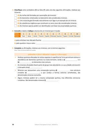 88 Editável e fotocopiável © Texto | BIOGEO 11
3. Classifique como verdadeira (V) ou falsa (F) cada uma das seguintes afirmações, relativas aos
minerais.
(A) As rochas são formadas por associações de minerais.
(B) Os diamantes sintetizados no laboratório são considerados minerais.
(C) Um cristal de gelo formado naturalmente num lago é um exemplo de um mineral.
(D) As substâncias orgânicas que constituem os seres vivos são consideradas minerais.
(E) Os minerais apenas podem ser identificados com base nas propriedades químicas.
4. Consulte a tabela e indique a dureza de um mineral que é riscado:
Dureza 1 2 3 4 5 6 7 8 9 10
Termo Talco Gesso Calcite Fluorite Apatite Ortoclase Quartzo Topázio Corindo Diamante
a) pela ortoclase mas não pela fluorite; _____________________________________________________
b) pelo quartzo e risca o vidro. ______________________________________________________________
5. Complete as afirmações, relativas aos minerais, com os termos seguintes.
Nota: Todos os termos devem ser usados.
polimorfos • silício • diferente • oxigénio • sílica • igual
• Análises químicas efetuadas às rochas expostas à superfície da Terra permitiram estimar a
abundância de elementos químicos na crosta terrestre, sendo o a) ______________ e o
b) ______________ os elementos mais comuns.
• Os minerais silicatados fazem parte do grupo mais abundante e a sua unidade estrutural é
o tetraedro de c) ______________.
• Minerais que apresentam uma composição química d) ______________ mas estrutura
cristalina e) ______________, o que conduz a formas externas semelhantes, são
denominados minerais isomorfos.
• Alguns minerais podem ter a mesma composição química, mas diferentes estruturas
cristalinas. São denominados minerais f) ______________.
 