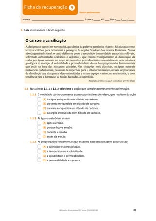 Editável e fotocopiável © Texto | BIOGEO 11 89
1. Leia atentamente o texto seguinte.
O carso e a carsificação
A designação carso (em português), que deriva da palavra germânica «karst», foi adotada como
termo científico para denominar a paisagem da região Nordeste dos montes Dináricos. Numa
abordagem tradicional, o carso define-se como o modelado desenvolvido em rochas solúveis,
sobretudo carbonatadas (calcários e dolomias), que resulta principalmente da dissolução da
rocha por águas naturais ao longo de caminhos, providenciados essencialmente pela estrutura
geológica do maciço. A solubilidade e permeabilidade são as duas propriedades fundamentais
que estão na base das paisagens calcárias. Nas situações mais clássicas, as águas naturais
meteóricas podem atuar, passando da superfície para o interior do maciço, através de processos
de dissolução que alargam as descontinuidades e criam espaços vazios, no seu interior, e com
tendência para a formação de bacias fechadas, à superfície.
Adaptado de https://eg.uc.pt (consultado a 07/03/2022)
1.1 Nas alíneas 1.1.1 a 1.1.3, selecione a opção que completa corretamente a afirmação.
1.1.1 O modelado cársico apresenta aspetos particulares de relevo, que resultam da ação
(A) da água enriquecida em dióxido de carbono.
(B) do vento enriquecido em dióxido de carbono.
(C) da areia enriquecida em dióxido de carbono.
(D)da argila enriquecida com dióxido de carbono.
1.1.2 As águas meteóricas atuam
(A) após a erosão.
(B) porque houve erosão.
(C) durante a erosão.
(D)antes da erosão.
1.1.3 As propriedades fundamentais que estão na base das paisagens calcárias são
(A) a salinidade e a precipitação.
(B) a temperatura e a solubilidade.
(C) a solubilidade e permeabilidade.
(D)a permeabilidade e a pureza.
Nome ____________________________________ Turma _____N.o
___ Data ___ /___ /____
Ficha de recuperação
Rochas sedimentares
 