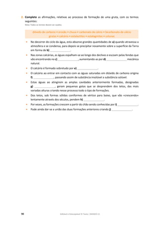90 Editável e fotocopiável © Texto | BIOGEO 11
2. Complete as afirmações, relativas ao processo de formação de uma gruta, com os termos
seguintes:
Nota: Todos os termos devem ser usados.
dióxido de carbono • erosão • chuva • carbonato de cálcio • bicarbonato de cálcio
grutas • calcário • estalactites • estalagmites • colunas
• No decorrer do ciclo da água, esta absorve grandes quantidades de a) quando atravessa a
atmosfera e se condensa, para depois se precipitar novamente sobre a superfície da Terra
em forma de b) ______________.
• Nas zonas calcárias, as águas espalham-se ao longo dos declives e escoam pelas fendas que
vão encontrando no c) ______________, aumentando-as por d) ______________ mecânica
natural.
• O calcário é formado sobretudo por e) ______________.
• O calcário ao entrar em contacto com as águas saturadas em dióxido de carbono origina
f) ______________, passando assim de substância insolúvel a substância solúvel.
• Estas águas ao atingirem as amplas cavidades anteriormente formadas, designadas
g) ______________, geram pequenas gotas que se desprendem dos tetos, das mais
variadas alturas criando nesse processo todo o tipo de formações.
• Dos tetos, sob formas sólidas coniformes de vértice para baixo, que vão «crescendo»
lentamente através dos séculos, pendem h) ______________.
• Por vezes, as formações crescem a partir do chão sendo conhecidas por i) ______________.
• Pode ainda dar-se a união das duas formações anteriores criando j) ______________.
 
