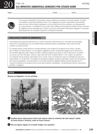 20          FITXA 100
            ELS IMPACTES AMBIENTALS GENERATS PER L’ÉSSER HUMÀ
                                                                                                                REFORÇ



NOM:                                                               CURS:                        DATA:



                Un impacte ambiental és l’empremta, senyal o alteració que deixa en el medi (aquàtic, terrestre
                o atmosfèric) quasi tota activitat humana. Hi ha vegades en què és molt evident: per exemple,
                quan es duen a terme obres públiques, com la construcció d’una carretera, un embassament
                o un port esportiu, o l’edificació d’una ciutat. Però l’alteració provocada per l’ésser humà no sempre
                és negativa: pot ser favorable per al medi, encara que això passa molt poques vegades. En aquesta
                fitxa repassarem el concepte d’avaluació d’impacte ambiental.




                                                                                                                           REFORÇ I AMPLIACIÓ
  AVALUACIÓ D’IMPACTE AMBIENTAL
  Una avaluació d’impacte ambiental és un conjunt d’estudis, informes tècnics i consultes que permeten
  estimar les conseqüències que una determinada activitat (existent o projectada) causa sobre el medi
  ambient i la salut humana.
  En aquests estudis convé tindre en compte aspectes com el signe de l’impacte (si és positiu i serveix
  per a millorar el medi ambient, o si és negatiu i degrada la zona); la intensitat (segons que la destrucció
  de l’ambient siga total, alta, mitjana o baixa); l’extensió (segons que afecte un lloc molt concret –puntual–,
  una zona una mica més gran –parcial–, gran part del medi –impacte extrem– o tot –total–); la ubicació
  (un impacte pot ser puntual, però trobar-se en un lloc crític); el moment en què es manifesta (al cap d’un
  quant temps, a curt termini o immediat); la persistència (fugaç, temporal o pertinaç); el grau de recuperació
  del medi (recuperable o irrecuperable); la suma dels efectes (a vegades l’alteració final causada per un
  conjunt d’impactes és més gran que la suma dels impactes individuals); i la periodicitat (continu, discontinu,
  periòdic o irregular).



 RESOL
Observa les fotografies i fes les activitats.




 1 Analitza quines repercussions tindrà cada impacte sobre els elements del medi natural i també,
     de forma directa o indirecta, sobre els éssers humans.

 2 Has vist alguna vegada en la realitat imatges com aquestes?


             GEOGRAFIA 3r ESO   MATERIAL FOTOCOPIABLE © EDICIONS VORAMAR, S. L. / SANTILLANA EDUCACIÓN, S. L.            339
 