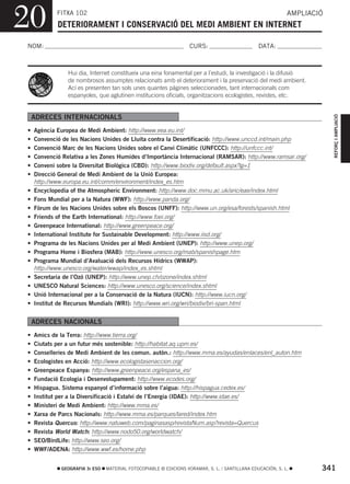20          FITXA 102
            DETERIORAMENT I CONSERVACIÓ DEL MEDI AMBIENT EN INTERNET
                                                                                                             AMPLIACIÓ



NOM:                                                                CURS:                        DATA:



                Hui dia, Internet constitueix una eina fonamental per a l’estudi, la investigació i la difusió
                de nombrosos assumptes relacionats amb el deteriorament i la preservació del medi ambient.
                Ací es presenten tan sols unes quantes pàgines seleccionades, tant internacionals com
                espanyoles, que aglutinen institucions oficials, organitzacions ecologistes, revistes, etc.




                                                                                                                         REFORÇ I AMPLIACIÓ
    ADRECES INTERNACIONALS
•   Agència Europea de Medi Ambient: http://www.eea.eu.int/
•   Convenció de les Nacions Unides de Lluita contra la Desertificació: http://www.unccd.int/main.php
•   Convenció Marc de les Nacions Unides sobre el Canvi Climàtic (UNFCCC): http://unfccc.int/
•   Convenció Relativa a les Zones Humides d’Importància Internacional (RAMSAR): http://www.ramsar.org/
•   Conveni sobre la Diversitat Biològica (CBD): http://www.biodiv.org/default.aspx?lg=1
•   Direcció General de Medi Ambient de la Unió Europea:
    http://www.europa.eu.int/comm/environment/index_es.htm
•   Encyclopedia of the Atmospheric Environment: http://www.doc.mmu.ac.uk/aric/eae/index.html
•   Fons Mundial per a la Natura (WWF): http://www.panda.org/
•   Fòrum de les Nacions Unides sobre els Boscos (UNFF): http://www.un.org/esa/forests/spanish.html
•   Friends of the Earth International: http://www.foei.org/
•   Greenpeace International: http://www.greenpeace.org/
•   International Institute for Sustainable Development: http://www.iisd.org/
•   Programa de les Nacions Unides per al Medi Ambient (UNEP): http://www.unep.org/
•   Programa Home i Biosfera (MAB): http://www.unesco.org/mab/spanishpage.htm
•   Programa Mundial d’Avaluació dels Recursos Hídrics (WWAP):
    http://www.unesco.org/water/wwap/index_es.shtml
•   Secretaria de l’Ozó (UNEP): http://www.unep.ch/ozone/index.shtml
•   UNESCO Natural Sciences: http://www.unesco.org/science/index.shtml
•   Unió Internacional per a la Conservació de la Natura (IUCN): http://www.iucn.org/
•   Institut de Recursos Mundials (WRI): http://www.wri.org/wri/biodiv/bri-span.html


    ADRECES NACIONALS
•   Amics de la Terra: http://www.tierra.org/
•   Ciutats per a un futur més sostenible: http://habitat.aq.upm.es/
•   Conselleries de Medi Ambient de les comun. autòn.: http://www.mma.es/ayudas/enlaces/enl_auton.htm
•   Ecologistes en Acció: http://www.ecologistasenaccion.org/
•   Greenpeace Espanya: http://www.greenpeace.org/espana_es/
•   Fundació Ecologia i Desenvolupament: http://www.ecodes.org/
•   Hispagua. Sistema espanyol d’informació sobre l’aigua: http://hispagua.cedex.es/
•   Institut per a la Diversificació i Estalvi de l’Energia (IDAE): http://www.idae.es/
•   Ministeri de Medi Ambient: http://www.mma.es/
•   Xarxa de Parcs Nacionals: http://www.mma.es/parques/lared/index.htm
•   Revista Quercus: http://www.natuweb.com/paginasasp/revistaNum.asp?revista=Quercus
•   Revista World Watch: http://www.nodo50.org/worldwatch/
•   SEO/BirdLife: http://www.seo.org/
•   WWF/ADENA: http://www.wwf.es/home.php


              GEOGRAFIA 3r ESO   MATERIAL FOTOCOPIABLE © EDICIONS VORAMAR, S. L. / SANTILLANA EDUCACIÓN, S. L.       341
 