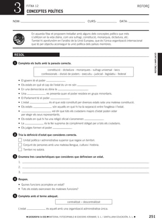 3            FITXA 12
             CONCEPTES POLÍTICS
                                                                                                                   REFORÇ



NOM:                                                                   CURS:                       DATA:



                En aquesta fitxa et proposem treballar amb alguns dels conceptes polítics que més
                s’utilitzen en la vida diària, com ara sufragi, constitució, monarquia, dictadura, etc.
                També hi aprofundim en l’anàlisi de la Unió Europea, que és l’única organització internacional
                que té per objectiu aconseguir la unió política dels països membres.




                                                                                                                            REFORÇ I AMPLIACIÓ
RESOL

1 Completa els buits amb la paraula correcta.

                              constitució - dictadura - monarquies - sufragi universal - laics
                         confessionals - divisió de poders - executiu - judicial - legislatiu - federal

   • El govern té el poder                       .
   • Els estats en què el cap de l’estat és un rei són                         .
   • En una democràcia es dóna la                                      .
   • Una                         es presenta quan el poder resideix en grups minoritaris.
   • El Parlament té el poder                         .
   • L’estat                       és el que està constituït per diversos estats sota una mateixa constitució.
   • Els estats                       són aquells en què hi ha la separació entre l’església i l’estat.
   •                               vol dir que tots els ciutadans majors d’edat poden votar
        per elegir els seus representants.
   • Els estats en què hi ha una religió oficial s’anomenen                           .
   • La                     és la llei suprema de compliment obligat per a tots els ciutadans.
   • Els jutges formen el poder                           .

2 Tria la definició d’estat que consideres correcta.

         Unitat política i administrativa superior que regeix un territori.
         Conjunt de persones amb una mateixa llengua, cultura i història.
         Territori no sobirà.

3 Enumera tres característiques que consideres que defineixen un estat.

   1.
   2.
   3.

4 Respon.

   • Quines funcions acompleix un estat?
   • Tots els estats exerceixen les mateixes funcions?

5 Completa amb el terme adequat.

                                                     centralitzat – descentralitzat

   L’estat                      és aquell amb una organització administrativa única.

              GEOGRAFIA 3r ESO     MATERIAL FOTOCOPIABLE © EDICIONS VORAMAR, S. L. / SANTILLANA EDUCACIÓN, S. L.        251
 