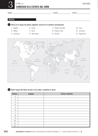 3         FITXA 13
                CONÉIXER ELS ESTATS DEL MÓN
                                                                                                                        REFORÇ



  NOM:                                                                    CURS:                        DATA:


      RESOL

      1 Situa en el mapa els països següents. Escriu-hi el nombre corresponent.

         1. Egipte.                    4. Índia.                         7. Aràbia Saudita.                 10. Iraq.
         2. Mèxic.                     5. Xina.                          8. Estats Units.                   11. Ucraïna.
         3. Espanya.                   6. Alemanya.                      9. Kenya.                          12. Argentina.




                                                                                                                       OCEÀ
                                                  OCEÀ
                                                                                                                   PACÍFIC
           OCEÀ                                 ATLÀNTIC
          PACÍFIC




                                                                                            OCEÀ

                                                                                            ÍNDIC




      2 Amb l’ajuda del llibre de text o d’un atles, completa la taula.

          Països                      Capital                                         Països limítrofs
              1.
              2.
              3.
              4.
              5.
              6.
              7.
              8.
              9.
             10.
             11.
             12.


252                GEOGRAFIA 3r ESO    MATERIAL FOTOCOPIABLE © EDICIONS VORAMAR, S. L. / SANTILLANA EDUCACIÓN, S. L.
 
