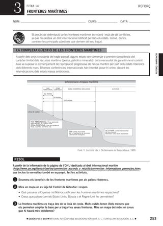 3          FITXA 14
           FRONTERES MARÍTIMES
                                                                                                                                       REFORÇ



NOM:                                                                                     CURS:                          DATA:



                El procés de delimitació de les fronteres marítimes és recent i està ple de conflictes,
                ja que no existeix un dret internacional ratificat per tots els estats. Convé, doncs,
                conéixer les principals qüestions que deriven del seu traçat.


  LA COMPLEXA QÜESTIÓ DE LES FRONTERES MARÍTIMES




                                                                                                                                                REFORÇ I AMPLIACIÓ
  A partir dels anys cinquanta del segle passat, alguns estats van començar a prendre consciència del
  caràcter limitat dels recursos marítims (pesca, petroli o minerals) i de la necessitat de garantir-ne el control.
  Això va suposar el començament de l’apropiació progressiva de l’espai marítim per part dels estats riberencs
  dels diferents mars. Diverses conferències internacionals han intentat posar-hi ordre, davant les
  reivindicacions dels estats massa ambiciosos.


                                                        Diferenciació d’espais marítims

                                  MAR       ZONA            ZONA ECONÒMICA EXCLUSIVA                         ALTA MAR
                              TERRITORIAL CONTIGUA

                               12 milles

                                           24 milles
                                                       200 milles




            Línia de costa




               MAR TERRITORIAL: Plena sobirania
               sobre aigües, llit, subsòl i aire.
               ZONA CONTIGUA: Dret de vigilància
               fiscal, duanera, sanitària, etc.

                                                                                                     ALTA MAR: Zona internacional
                                                             ZEE: Drets d’un estat                   de fons marins.
                                                             per a l’explotació de recursos.         Patrimoni comú de la humanitat.
                                                             Llibertat de navegació.




                                                                         Font: Y. LACOSTE (dir.): Dictionnaire de Geopolitique, 1995


 RESOL
A partir de la informació de la pàgina de l’ONU dedicada al dret internacional marítim
(http://www.un.org/french/law/los/convention_accords_y_relatifs/convention_informations_generales.htm ),
que inclou la normativa també en espanyol, fes les activitats.

 1 Enumera els beneficis de les fronteres marítimes per als països riberencs.

 2 Mira un mapa on es veja bé l’estret de Gibraltar i respon.

    • Què passaria si Espanya i el Marroc ratificaren les fronteres marítimes respectives?
    • Creus que països com els Estats Units, Rússia o el Regne Unit ho permetrien?

 3 La frontera marítima es traça des de la línia de costa. Molts estats tenen illots menuts que
    els permeten ampliar la base per a traçar les seues fronteres. Mira un mapa del món: on creus
    que hi haurà més problemes?

             GEOGRAFIA 3r ESO        MATERIAL FOTOCOPIABLE © EDICIONS VORAMAR, S. L. / SANTILLANA EDUCACIÓN, S. L.                          253
 