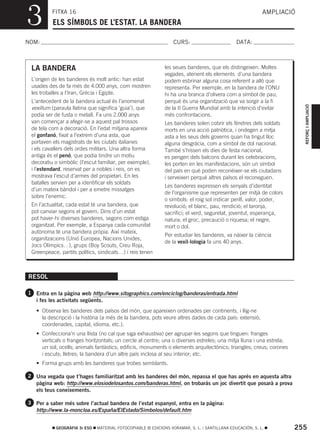 3         FITXA 16
          ELS SÍMBOLS DE L’ESTAT. LA BANDERA
                                                                                                           AMPLIACIÓ



NOM:                                                              CURS:                        DATA:



 LA BANDERA                                                   les seues banderes, que els distingeixen. Moltes
                                                              vegades, atenent els elements d’una bandera
 L’origen de les banderes és molt antic: han estat            podem esbrinar alguna cosa referent a allò que
 usades des de fa més de 4.000 anys, com mostren              representa. Per exemple, en la bandera de l’ONU
 les troballes a l’Iran, Grècia i Egipte.                     hi ha una branca d’olivera com a símbol de pau,
 L’antecedent de la bandera actual és l’anomenat              perquè és una organització que va sorgir a la fi




                                                                                                                        REFORÇ I AMPLIACIÓ
 vexillum (paraula llatina que significa ‘guia’), que         de la II Guerra Mundial amb la intenció d’evitar
 podia ser de fusta o metall. Fa uns 2.000 anys               més confrontacions.
 van començar a afegir-se a aquest pal trossos                Les banderes solen cobrir els fèretres dels soldats
 de tela com a decoració. En l’edat mitjana apareix           morts en una acció patriòtica, i ondegen a mitja
 el gonfanó, fixat a l’extrem d’una asta, que                 asta a les seus dels governs quan ha tingut lloc
 portaven els magistrats de les ciutats italianes             alguna desgràcia, com a símbol de dol nacional.
 i els cavallers dels ordes militars. Una altra forma         També s’hissen els dies de festa nacional,
 antiga és el penó, que podia tindre un motiu                 es pengen dels balcons durant les celebracions,
 decoratiu o simbòlic (l’escut familiar, per exemple),        les porten en les manifestacions, són un símbol
 i l’estendard, reservat per a nobles i reis, on es           del país en què poden reconéixer-se els ciutadans
 mostrava l’escut d’armes del propietari. En les              i serveixen perquè altres països el reconeguen.
 batalles servien per a identificar els soldats
                                                              Les banderes expressen els senyals d’identitat
 d’un mateix bàndol i per a emetre missatges
                                                              de l’organisme que representen per mitjà de colors
 sobre l’enemic.
                                                              o símbols: el roig sol indicar perill, valor, poder,
 En l’actualitat, cada estat té una bandera, que              revolució; el blanc, pau, rendició; el taronja,
 pot canviar segons el govern. Dins d’un estat                sacrifici; el verd, seguretat, joventut, esperança,
 pot haver-hi diverses banderes, segons com estiga            natura; el groc, precaució o riquesa; el negre,
 organitzat. Per exemple, a Espanya cada comunitat            mort o dol.
 autònoma té una bandera pròpia. Així mateix,
                                                              Per estudiar les banderes, va nàixer la ciència
 organitzacions (Unió Europea, Nacions Unides,
                                                              de la vexil·lologia fa uns 40 anys.
 Jocs Olímpics…), grups (Boy Scouts, Creu Roja,
 Greenpeace, partits polítics, sindicats…) i reis tenen



RESOL

1 Entra en la pàgina web http://www.sitographics.com/enciclog/banderas/entrada.html
   i fes les activitats següents.
   • Observa les banderes dels països del món, que apareixen ordenades per continents, i llig-ne
     la descripció i la història (a més de la bandera, pots veure altres dades de cada país: extensió,
     coordenades, capital, idioma, etc.).
   • Confecciona’n una llista (no cal que siga exhaustiva) per agrupar-les segons que tinguen: franges
     verticals o franges horitzontals; un cercle al centre; una o diverses estreles; una mitja lluna i una estrela;
     un sol; ocells; animals fantàstics; edificis, monuments o elements arquitectònics; triangles; creus; corones
     i escuts; lletres; la bandera d’un altre país inclosa al seu interior; etc.
   • Forma grups amb les banderes que trobes semblants.

2 Una vegada que t’hages familiaritzat amb les banderes del món, repassa el que has aprés en aquesta altra
   pàgina web: http://www.elosiodelosantos.com/banderas.html, on trobaràs un joc divertit que posarà a prova
   els teus coneixements.

3 Per a saber més sobre l’actual bandera de l’estat espanyol, entra en la pàgina:
   http://www.la-moncloa.es/España/ElEstado/Simbolos/default.htm


            GEOGRAFIA 3r ESO   MATERIAL FOTOCOPIABLE © EDICIONS VORAMAR, S. L. / SANTILLANA EDUCACIÓN, S. L.          255
 