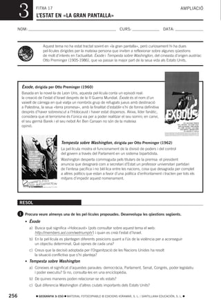 3         FITXA 17
                L’ESTAT EN «LA GRAN PANTALLA»
                                                                                                                 AMPLIACIÓ



  NOM:                                                                  CURS:                        DATA:



                    Aquest tema no ha estat tractat sovint en «la gran pantalla», però curiosament hi ha dues
                    pel·lícules dirigides per la mateixa persona que inviten a reflexionar sobre algunes qüestions
                    de molt d’interés en l’actualitat: Èxode i Tempesta sobre Washington, del cineasta d’origen austríac
                    Otto Preminger (1905-1986), que va passar la major part de la seua vida als Estats Units.




       Èxode, dirigida per Otto Preminger (1960)
       Basada en la novel·la de Leon Uris, aquesta pel·lícula conta un episodi real:
       la creació de l’estat d’Israel després de la II Guerra Mundial. Èxode és el nom d’un
       vaixell de càrrega en què viatja un nombrós grup de refugiats jueus amb destinació
       a Palestina, la seua «terra promesa», amb la finalitat d’establir-s’hi de forma definitiva
       després d’haver sobreviscut a l’Holocaust i haver estat dispersos. Akiva, líder fanàtic,
       considera que el terrorisme és l’única via per a poder realitzar el seu somni; en canvi,
       el seu germà Barek i el seu nebot Ari Ben Canaan no són de la mateixa
       opinió.



                                Tempesta sobre Washington, dirigida per Otto Preminger (1962)
                                La pel·lícula mostra el funcionament de la divisió de poders i del control
                                del govern a través del Parlament en un sistema bipartidista.
                                Washington desperta commoguda pels titulars de la premsa: el president
                                anuncia que designarà com a secretari d’Estat un professor universitari partidari
                                de l’entesa pacífica i no bèl·lica entre les nacions, cosa que desagrada per complet
                                a altres polítics que estan a favor d’una política d’enfrontament i tracten per tots els
                                mitjans d’impedir aquest nomenament.




      RESOL

      1 Procura veure almenys una de les pel·lícules proposades. Desenvolupa les qüestions següents.

         • Èxode
            a) Busca què significa «Holocaust» (pots consultar sobre aquest tema el web:
               http://members.aol.com/wetriumph/ ) i quan es creà l’estat d’Israel.
            b) En la pel·lícula es plantegen diferents posicions quant a l’ús de la violència per a aconseguir
               un objectiu determinat. Què opines de cada una?
            c) Creus que la decisió adoptada per l’Organització de les Nacions Unides ha resolt
               la situació conflictiva que s’hi planteja?
         • Tempesta sobre Washington
            a) Coneixes el significat d’aquestes paraules: democràcia, Parlament, Senat, Congrés, poder legislatiu
               i poder executiu? Si no, consulta-les en una enciclopèdia.
            b) De quines maneres poden relacionar-se els estats?
            c) Què diferencia Washington d’altres ciutats importants dels Estats Units?

256               GEOGRAFIA 3r ESO   MATERIAL FOTOCOPIABLE © EDICIONS VORAMAR, S. L. / SANTILLANA EDUCACIÓN, S. L.
 