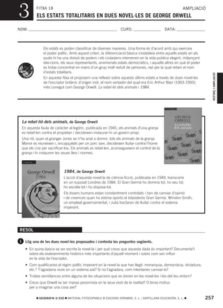 3         FITXA 18
          ELS ESTATS TOTALITARIS EN DUES NOVEL·LES DE GEORGE ORWELL
                                                                                                           AMPLIACIÓ



NOM:                                                              CURS:                        DATA:



              Els estats es poden classificar de diverses maneres. Una forma és d’acord amb qui exerceix
              el poder polític. Amb aquest criteri, la diferenciació bàsica s’estableix entre aquells estats en els
              quals hi ha una divisió de poders i els ciutadans intervenen en la vida pública elegint, mitjançant
              eleccions, els seus representants, anomenats estats democràtics, i aquells altres en què el poder
              es troba concentrat en mans d’un grup molt reduït de persones, raó per la qual reben el nom
              d’estats totalitaris.




                                                                                                                        REFORÇ I AMPLIACIÓ
              En aquesta fitxa et proposem una reflexió sobre aquests últims estats a través de dues novel·les
              de l’escriptor britànic d’origen indi, el nom vertader del qual era Eric Arthur Blair (1903-1950),
              més conegut com George Orwell: La rebel·lió dels animals i 1984.




 La rebel·lió dels animals, de George Orwell
 En aquesta faula de caràcter al·legòric, publicada en 1945, els animals d’una granja
 es rebel·len contra el propietari i decideixen instaurar-hi un govern propi.
 Una nit, quan el granger Jones se n’ha anat a dormir, tots els animals de la granja
 Manor es reuneixen i, encapçalats per un porc savi, decideixen lluitar contra l’home
 que els cria per sacrificar-los. Els animals es rebel·len, aconsegueixen el control de la
 granja i hi instauren les seues lleis i normes.



                            1984, de George Orwell
                            L’acció d’aquesta novel·la de ciència-ficció, publicada en 1949, transcorre
                            en un suposat Londres de 1984. El Gran Germà ho domina tot, ho veu tot,
                            ho escolta tot i ho disposa tot.
                            Els éssers humans estan constantment controlats i han de canviar d’opinió
                            i de creences quan ho estima oportú el totpoderós Gran Germà. Winston Smith,
                            un empleat governamental, i Julia tractaran de lluitar contra el sistema
                            imperant.




RESOL

1 Llig una de les dues novel·les proposades i contesta les preguntes següents.

   • En quina època va ser escrita la novel·la i per què creus que aquesta dada és important? Documenta’t
     sobre els esdeveniments històrics més importants d’aquell moment i sobre com van influir
     en la vida de l’escriptor.
   • Com qualificaries el règim polític imperant en la novel·la que has llegit: monarquia, democràcia, dictadura,
     etc.? T’agradaria viure en un sistema així? Si no t’agradara, com intentaries canviar-lo?
   • Trobes semblances entre alguna de les situacions que es donen en les novel·les i les del teu entorn?
   • Creus que Orwell va ser massa pessimista en la seua visió de la realitat? O tenia motius
     per a imaginar una cosa així?

            GEOGRAFIA 3r ESO   MATERIAL FOTOCOPIABLE © EDICIONS VORAMAR, S. L. / SANTILLANA EDUCACIÓN, S. L.          257
 