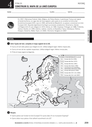 4         FITXA 20
          CONSTRUIR EL MAPA DE LA UNIÓ EUROPEA
                                                                                                                      REFORÇ



NOM:                                                              CURS:                            DATA:



              En 1957, l’Alemanya Federal, Itàlia, Bèlgica, els Països Baixos, Luxemburg i França van signar
              el tractat de Roma, en vigor des de l’any següent, pels quals es va constituir la Comunitat
              Econòmica Europea (CEE), que en 1992, pel tractat de Maastricht, va passar a anomenar-se Unió
              Europea (UE). Aquesta organització ha tingut successives ampliacions: Dinamarca, Irlanda
              i el Regne Unit s’hi van integrar en 1973; Grècia, en 1981; Espanya i Portugal, en 1986; Finlàndia,
              Suècia i Àustria, en 1995; Estònia, Letònia, Lituània, la República Txeca, Eslovàquia, Polònia,




                                                                                                                                REFORÇ I AMPLIACIÓ
              Hongria, Eslovènia, Malta i Xipre, en 2004; i Romania i Bulgària en 2007.




RESOL

1 Amb l’ajuda del text, completa el mapa següent de la UE.

   • Escriu el nom dels països que integren la UE. Utilitza bolígraf negre i lletres majúscules.
   • Escriu el nom de les capitals respectives. Utilitza bolígraf negre i lletres minúscules.
   • Pinta el mapa segons la llegenda.


                                                                                  ETAPES D’INCORPORACIÓ A LA UE
                                                                                   Groc      Europa dels Sis (1958)
                                                                                  Taronja Europa dels Nou (1973)

                                                                                    Roig     Europa dels Deu (1981)
                                                                                    Ocre     Europa dels Dotze (1986)
                                                                                    Blau
                                                                                             Incorporació de la República
                                                                                             Democràtica Alemanya (1990)
                                                                                    Verd     Europa dels Quinze (1995)
                                                                                   Violeta   Europa dels Vint-i-cinc (2004)
                                                                                    Rosa     Europa dels Vint-i-set (2007)




2 Respon.

   • Quins països van fundar la Unió Europea? En quina data s’hi va incorporar Espanya?
   • Quins dotze nous països s’han adherit recentment a la UE?

            GEOGRAFIA 3r ESO   MATERIAL FOTOCOPIABLE © EDICIONS VORAMAR, S. L. / SANTILLANA EDUCACIÓN, S. L.                  259
 