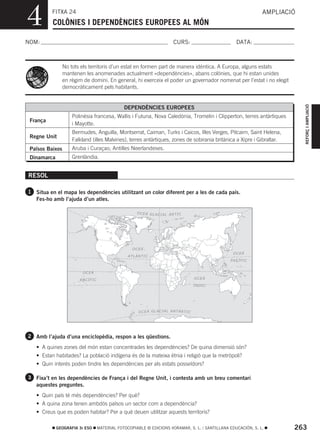 4         FITXA 24
          COLÒNIES I DEPENDÈNCIES EUROPEES AL MÓN
                                                                                                                AMPLIACIÓ



NOM:                                                                         CURS:                    DATA:



                 No tots els territoris d’un estat en formen part de manera idèntica. A Europa, alguns estats
                 mantenen les anomenades actualment «dependències», abans colònies, que hi estan unides
                 en règim de domini. En general, hi exerceix el poder un governador nomenat per l’estat i no elegit
                 democràticament pels habitants.




                                                                                                                            REFORÇ I AMPLIACIÓ
                                                DEPENDÈNCIES EUROPEES
                     Polinèsia francesa, Wallis i Futuna, Nova Caledònia, Tromelin i Clipperton, terres antàrtiques
 França
                     i Mayotte.
                     Bermudes, Anguilla, Montserrat, Caiman, Turks i Caicos, Illes Verges, Pitcairn, Saint Helena,
 Regne Unit
                     Falkland (illes Malvines), terres antàrtiques, zones de sobirania britànica a Xipre i Gibraltar.
 Països Baixos       Aruba i Curaçao, Antilles Neerlandeses.
 Dinamarca           Grenlàndia.


RESOL

1 Situa en el mapa les dependències utilitzant un color diferent per a les de cada país.
   Fes-ho amb l’ajuda d’un atles.

                                                      O C E À G LA C IA L ÀR T I C




                                                    OC EÀ
                                                                                                    OCEÀ
                                                  ATLÀN TIC
                                                                                                   P AC ÍF IC


                         OC EÀ

                        PAC ÍF IC                                                        OCEÀ

                                                                                         ÍN D IC




                                                       O CE À G LA C IAL A NT À RT I C




2 Amb l’ajuda d’una enciclopèdia, respon a les qüestions.

   • A quines zones del món estan concentrades les dependències? De quina dimensió són?
   • Estan habitades? La població indígena és de la mateixa ètnia i religió que la metròpoli?
   • Quin interés poden tindre les dependències per als estats posseïdors?

3 Fixa’t en les dependències de França i del Regne Unit, i contesta amb un breu comentari
   aquestes preguntes.
   • Quin país té més dependències? Per què?
   • A quina zona tenen ambdós països un sector com a dependència?
   • Creus que es poden habitar? Per a què deuen utilitzar aquests territoris?

             GEOGRAFIA 3r ESO       MATERIAL FOTOCOPIABLE © EDICIONS VORAMAR, S. L. / SANTILLANA EDUCACIÓN, S. L.       263
 