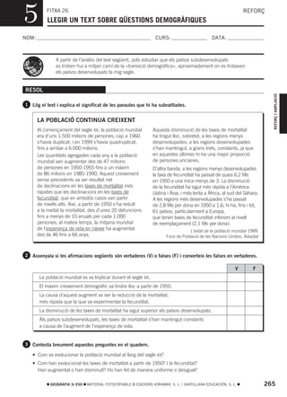 5          FITXA 26
           LLEGIR UN TEXT SOBRE QÜESTIONS DEMOGRÀFIQUES
                                                                                                                 REFORÇ



NOM:                                                               CURS:                         DATA:



                A partir de l’anàlisi del text següent, pots estudiar que els països subdesenvolupats
                es troben hui a mitjan camí de la «transició demogràfica», aproximadament on es trobaven
                els països desenvolupats fa mig segle.


RESOL




                                                                                                                               REFORÇ I AMPLIACIÓ
1 Llig el text i explica el significat de les paraules que hi ha subratllades.


       LA POBLACIÓ CONTINUA CREIXENT
       Al començament del segle XX, la població mundial           Aquesta disminució de les taxes de mortalitat
       era d’uns 1.500 milions de persones; cap a 1960            ha tingut lloc, sobretot, a les regions menys
       s’havia duplicat; i en 1999 s’havia quadruplicat,          desenvolupades; a les regions desenvolupades
       fins a arribar a 6.000 milions.                            s’han mantingut, a grans trets, constants, ja que
       Les quantitats agregades cada any a la població            en aquestes últimes hi ha una major proporció
       mundial van augmentar des de 47 milions                    de persones ancianes.
       de persones en 1950-1955 fins a un màxim                   D’altra banda, a les regions menys desenvolupades
       de 86 milions en 1985-1990. Aquest creixement              la taxa de fecunditat ha passat de quasi 6,2 fills
       sense precedents va ser resultat net                       en 1950 a una mica menys de 3. La disminució
       de declinacions en les taxes de mortalitat més             de la fecunditat ha sigut més ràpida a l’Amèrica
       ràpides que les declinacions en les taxes de               Llatina i Àsia, i més lenta a Àfrica, al sud del Sàhara.
       fecunditat, que en ambdós casos van partir                 A les regions més desenvolupades s’ha passat
       de nivells alts. Així, a partir de 1950 s’ha reduït        de 2,8 fills per dona en 1950 a 1,6; hi ha, fins i tot,
       a la meitat la mortalitat, des d’unes 20 defuncions        61 països, particularment a Europa,
       fins a menys de 10 anuals per cada 1.000                   que tenen taxes de fecunditat inferiors al nivell
       persones; al mateix temps, la mitjana mundial              de reemplaçament (2,1 fills per dona).
       de l’esperança de vida en nàixer ha augmentat                                 L’estat de la població mundial 1999.
       des de 46 fins a 66 anys.                                         Fons de Població de les Nacions Unides. Adaptat



2 Assenyala si les afirmacions següents són vertaderes (V) o falses (F) i converteix les falses en vertaderes.

                                                                                                             V         F
        La població mundial es va triplicar durant el segle XX.
        El màxim creixement demogràfic va tindre lloc a partir de 1950.
        La causa d’aquest augment va ser la reducció de la mortalitat,
        més ràpida que la que va experimentar la fecunditat.
        La disminució de les taxes de mortalitat ha sigut superior als països desenvolupats.
        Als països subdesenvolupats, les taxes de mortalitat s’han mantingut constants
        a causa de l’augment de l’esperança de vida.


3 Contesta breument aquestes preguntes en el quadern.

   • Com va evolucionar la població mundial al llarg del segle XX?
   • Com han evolucionat les taxes de mortalitat a partir de 1950? I la fecunditat?
     Han augmentat o han disminuït? Ho han fet de manera uniforme o desigual?

             GEOGRAFIA 3r ESO   MATERIAL FOTOCOPIABLE © EDICIONS VORAMAR, S. L. / SANTILLANA EDUCACIÓN, S. L.                265
 