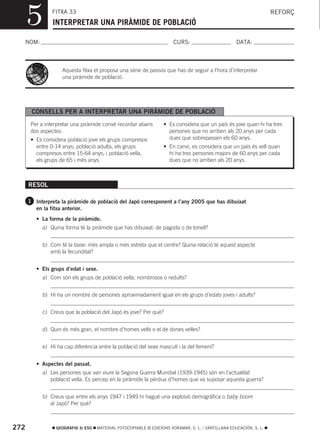 5         FITXA 33
                INTERPRETAR UNA PIRÀMIDE DE POBLACIÓ
                                                                                                                     REFORÇ



  NOM:                                                                  CURS:                        DATA:



                    Aquesta fitxa et proposa una sèrie de passos que has de seguir a l’hora d’interpretar
                    una piràmide de població.




       CONSELLS PER A INTERPRETAR UNA PIRÀMIDE DE POBLACIÓ
       Per a interpretar una piràmide convé recordar abans         • Es considera que un país és jove quan hi ha tres
       dos aspectes:                                                 persones que no arriben als 20 anys per cada
       • Es considera població jove els grups compresos              dues que sobrepassen els 60 anys.
         entre 0-14 anys; població adulta, els grups               • En canvi, es considera que un país és vell quan
         compresos entre 15-64 anys; i població vella,               hi ha tres persones majors de 60 anys per cada
         els grups de 65 i més anys.                                 dues que no arriben als 20 anys.



      RESOL

      1 Interpreta la piràmide de població del Japó corresponent a l’any 2005 que has dibuixat
         en la fitxa anterior.
         • La forma de la piràmide.
           a) Quina forma té la piràmide que has dibuixat: de pagoda o de tonell?


           b) Com té la base: més ampla o més estreta que el centre? Quina relació té aquest aspecte
              amb la fecunditat?


         • Els grups d’edat i sexe.
           a) Com són els grups de població vella, nombrosos o reduïts?


           b) Hi ha un nombre de persones aproximadament igual en els grups d’edats joves i adults?


           c) Creus que la població del Japó és jove? Per què?


           d) Quin és més gran, el nombre d’homes vells o el de dones velles?


           e) Hi ha cap diferència entre la població del sexe masculí i la del femení?


         • Aspectes del passat.
           a) Les persones que van viure la Segona Guerra Mundial (1939-1945) són en l’actualitat
              població vella. Es percep en la piràmide la pèrdua d’homes que va suposar aquesta guerra?


           b) Creus que entre els anys 1947 i 1949 hi hagué una explosió demogràfica o baby boom
              al Japó? Per què?



272               GEOGRAFIA 3r ESO   MATERIAL FOTOCOPIABLE © EDICIONS VORAMAR, S. L. / SANTILLANA EDUCACIÓN, S. L.
 