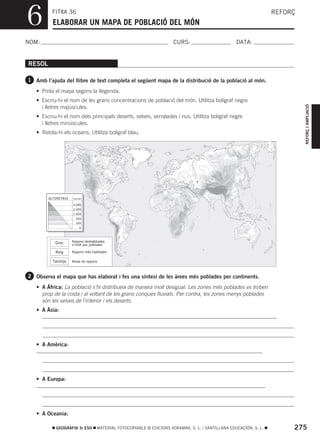 6         FITXA 36
          ELABORAR UN MAPA DE POBLACIÓ DEL MÓN
                                                                                                                    REFORÇ



NOM:                                                                   CURS:                        DATA:


RESOL

1 Amb l’ajuda del llibre de text completa el següent mapa de la distribució de la població al món.

   • Pinta el mapa segons la llegenda.
   • Escriu-hi el nom de les grans concentracions de població del món. Utilitza bolígraf negre




                                                                                                                             REFORÇ I AMPLIACIÓ
     i lletres majúscules.
   • Escriu-hi el nom dels principals deserts, selves, serralades i rius. Utilitza bolígraf negre
     i lletres minúscules.
   • Retola-hi els oceans. Utilitza bolígraf blau.




        ALTIMETRIA   metres

                     4.000
                     2.000
                     1.000
                       500
                       200
                         0




           Groc      Regions deshabitades
                     o molt poc poblades

           Roig      Regions més habitades

          Taronja    Resta de regions



2 Observa el mapa que has elaborat i fes una síntesi de les àrees més poblades per continents.

   • A Àfrica: La població s’hi distribueix de manera molt desigual. Les zones més poblades es troben
     prop de la costa i al voltant de les grans conques fluvials. Per contra, les zones menys poblades
     són les selves de l’interior i els deserts.
   • A Àsia:




   • A Amèrica:




   • A Europa:




   • A Oceania:

            GEOGRAFIA 3r ESO        MATERIAL FOTOCOPIABLE © EDICIONS VORAMAR, S. L. / SANTILLANA EDUCACIÓN, S. L.        275
 
