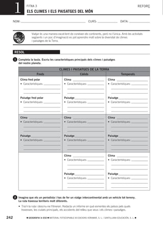 1         FITXA 3
                ELS CLIMES I ELS PAISATGES DEL MÓN
                                                                                                                      REFORÇ



  NOM:                                                                   CURS:                        DATA:



                      Viatjar és una manera excel·lent de conéixer els continents, però no l’única. Amb les activitats
                      següents i un poc d’imaginació es pot aprendre molt sobre la diversitat de climes
                      i paisatges de la Terra.



      RESOL

      1 Completa la taula. Escriu les característiques principals dels climes i paisatges
         del nostre planeta.

                                              CLIMES I PAISATGES DE LA TERRA
                          Freds                                  Càlids                                Temperats
           Clima fred polar                        Clima                                   Clima
           • Característiques:                     • Característiques:                     • Característiques:



           Paisatge fred polar                     Paisatge                                Paisatge
           • Característiques:                     • Característiques:                     • Característiques:




           Clima                                   Clima                                   Clima
           • Característiques:                     • Característiques:                     • Característiques:



           Paisatge                                Paisatge                                Paisatge
           • Característiques:                     • Característiques:                     • Característiques:




                                                   Clima                                   Clima
                                                   • Característiques:                     • Característiques:



                                                   Paisatge                                Paisatge
                                                   • Característiques:                     • Característiques:




      2 Imagina que ets un periodista i has de fer un viatge intercontinental amb un vehicle tot terreny.
         La ruta travessa territoris molt diferents.
         • Tria’n la ruta i descriu-ne l’itinerari. Redacta un informe en què esmentes els països pels quals
           travesses, les ciutats principals, els accidents del relleu que veus i els climes i paisatges.

242                GEOGRAFIA 3r ESO   MATERIAL FOTOCOPIABLE © EDICIONS VORAMAR, S. L. / SANTILLANA EDUCACIÓN, S. L.
 