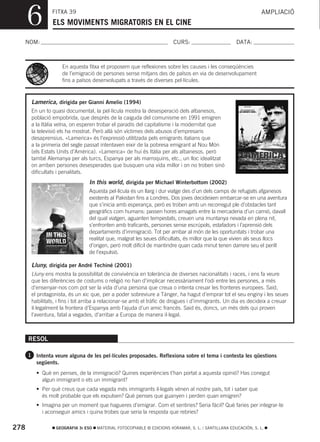 6         FITXA 39
                ELS MOVIMENTS MIGRATORIS EN EL CINE
                                                                                                                 AMPLIACIÓ



  NOM:                                                                  CURS:                        DATA:



                     En aquesta fitxa et proposem que reflexiones sobre les causes i les conseqüències
                     de l’emigració de persones sense mitjans des de països en via de desenvolupament
                     fins a països desenvolupats a través de diverses pel·lícules.



       Lamerica, dirigida per Gianni Amelio (1994)
       En un to quasi documental, la pel·lícula mostra la desesperació dels albanesos,
       població empobrida, que després de la caiguda del comunisme en 1991 emigren
       a la Itàlia veïna, on esperen trobar el paradís del capitalisme i la modernitat que
       la televisió els ha mostrat. Però allà són víctimes dels abusos d’empresaris
       desaprensius. «Lamerica» és l’expressió utilitzada pels emigrants italians que
       a la primeria del segle passat intentaven eixir de la pobresa emigrant al Nou Món
       (els Estats Units d’Amèrica). «Lamerica» de hui és Itàlia per als albanesos, però
       també Alemanya per als turcs, Espanya per als marroquins, etc., un lloc idealitzat
       on arriben persones desesperades que busquen una vida millor i on no troben sinó
       dificultats i penalitats.
                                 In this world, dirigida per Michael Winterbottom (2002)
                                 Aquesta pel·lícula és un llarg i dur viatge des d’un dels camps de refugiats afganesos
                                 existents al Pakistan fins a Londres. Dos joves decideixen embarcar-se en una aventura
                                 que s’inicia amb esperança, però es troben amb un recorregut ple d’obstacles tant
                                 geogràfics com humans: passen hores amagats entre la mercaderia d’un camió, davall
                                 del qual viatgen, aguanten tempestats, creuen una muntanya nevada en plena nit,
                                 s’enfronten amb traficants, persones sense escrúpols, estafadors i l’aprensió dels
                                 departaments d’immigració. Tot per arribar al món de les oportunitats i trobar una
                                 realitat que, malgrat les seues dificultats, és millor que la que vivien als seus llocs
                                 d’origen, però molt difícil de mantindre quan cada minut tenen darrere seu el perill
                                 de l’expulsió.

       Lluny, dirigida per André Techiné (2001)
       Lluny ens mostra la possibilitat de convivència en tolerància de diverses nacionalitats i races, i ens fa veure
       que les diferències de costums o religió no han d’implicar necessàriament l’odi entre les persones, a més
       d’ensenyar-nos com pot ser la vida d’una persona que creua o intenta creuar les fronteres europees. Said,
       el protagonista, és un xic que, per a poder sobreviure a Tànger, ha hagut d’emprar tot el seu enginy i les seues
       habilitats, i fins i tot arriba a relacionar-se amb el tràfic de drogues i d’immigrants. Un dia es decideix a creuar
       il·legalment la frontera d’Espanya amb l’ajuda d’un amic francés. Said és, doncs, un més dels qui proven
       l’aventura, fatal a vegades, d’arribar a Europa de manera il·legal.



      RESOL

      1 Intenta veure alguna de les pel·lícules proposades. Reflexiona sobre el tema i contesta les qüestions
         següents.
         • Què en penses, de la immigració? Quines experiències t’han portat a aquesta opinió? Has conegut
           algun immigrant o ets un immigrant?
         • Per què creus que cada vegada més immigrants il·legals vénen al nostre país, tot i saber que
           és molt probable que els expulsen? Què penses que guanyen i perden quan emigren?
         • Imagina per un moment que hagueres d’emigrar. Com et sentiries? Seria fàcil? Què faries per integrar-te
           i aconseguir amics i quina trobes que seria la resposta que rebries?

278               GEOGRAFIA 3r ESO   MATERIAL FOTOCOPIABLE © EDICIONS VORAMAR, S. L. / SANTILLANA EDUCACIÓN, S. L.
 