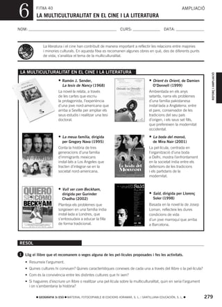 6         FITXA 40
          LA MULTICULTURALITAT EN EL CINE I LA LITERATURA
                                                                                                           AMPLIACIÓ



NOM:                                                              CURS:                        DATA:



              La literatura i el cine han contribuït de manera important a reflectir les relacions entre majories
              i minories culturals. En aquesta fitxa es recomanen algunes obres en què, des de diferents punts
              de vista, s’analitza el tema de la multiculturalitat.



 LA MULTICULTURALITAT EN EL CINE I LA LITERATURA




                                                                                                                          REFORÇ I AMPLIACIÓ
                        •   Ramón J. Sender,                                         • Orient és Orient, de Damien
                            La tesis de Nancy (1968)                                    O’Donnell (1999)
                        La novel·la relata, a través                                 Ambientada en els anys
                        de les cartes que escriu                                     setanta, narra els problemes
                        la protagonista, l’experiència                               d’una família pakistanesa
                        d’una jove nord-americana que                                instal·lada a Anglaterra; entre
                        arriba a Sevilla per ampliar els                             el pare, conservador de les
                        seus estudis i realitzar una tesi                            tradicions del seu país
                        doctoral.                                                    d’origen, i els seus set fills,
                                                                                     que prefereixen la modernitat
                                                                                     occidental.

                        • La meua família, dirigida                                  • La boda del monsó,
                            per Gregory Nava (1995)                                     de Mira Nair (2001)
                        Conta la història de tres                                    La pel·lícula, centrada en
                        generacions d’una família                                    l’organització d’una boda
                        d’immigrants mexicans                                        a Delhi, mostra l’enfrontament
                        instal·lats a Los Angeles que                                en la societat índia entre els
                        tracten d’integrar-se en la                                  defensors de les tradicions
                        societat nord-americana.                                     i els partidaris de la
                                                                                     modernitat.


                        • Vull ser com Beckham,
                            dirigida per Gurinder                                    • Saïd, dirigida per Llorenç
                            Chadha (2002)                                               Soler (1998)
                        Planteja els problemes que                                   Basada en la novel·la de Josep
                        sorgeixen en una família índia                               Loman, reflecteix les dures
                        instal·lada a Londres, que                                   condicions de vida
                        s’entossudeix a educar la filla                              d’un jove marroquí que arriba
                        de forma tradicional.                                        a Barcelona.



RESOL

1 Llig el llibre que et recomanem o veges alguna de les pel·lícules proposades i fes les activitats.

   • Resumeix l’argument.
   • Quines cultures hi conviuen? Quines característiques coneixes de cada una a través del llibre o la pel·lícula?
   • Com és la convivència entre les distintes cultures que hi ixen?
   • Si hagueres d’escriure un llibre o realitzar una pel·lícula sobre la multiculturalitat, quin en seria l’argument
     i on s’ambientaria la història?

           GEOGRAFIA 3r ESO    MATERIAL FOTOCOPIABLE © EDICIONS VORAMAR, S. L. / SANTILLANA EDUCACIÓN, S. L.            279
 
