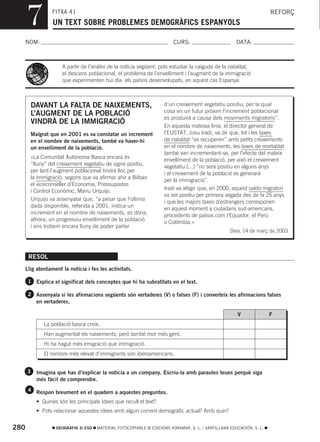 7            FITXA 41
                   UN TEXT SOBRE PROBLEMES DEMOGRÀFICS ESPANYOLS
                                                                                                                       REFORÇ



  NOM:                                                                    CURS:                        DATA:



                       A partir de l’anàlisi de la notícia següent, pots estudiar la caiguda de la natalitat,
                       el descens poblacional, el problema de l’envelliment i l’augment de la immigració
                       que experimenten hui dia els països desenvolupats, en aquest cas Espanya.



          DAVANT LA FALTA DE NAIXEMENTS,                              d’un creixement vegetatiu positiu, per la qual
                                                                      cosa en un futur pròxim l’increment poblacional
          L’AUGMENT DE LA POBLACIÓ
                                                                      es produirà a causa dels moviments migratoris”.
          VINDRÀ DE LA IMMIGRACIÓ
                                                                      En aquesta mateixa línia, el director general de
          Malgrat que en 2001 es va constatar un increment            l’EUSTAT, Josu Iradi, va dir que, tot i les taxes
          en el nombre de naixements, també va haver-hi               de natalitat “es recuperen” amb petits creixements
          un envelliment de la població.                              en el nombre de naixements, les taxes de mortalitat
                                                                      també van incrementant-se, per l’efecte del mateix
          «La Comunitat Autònoma Basca encara és
                                                                      envelliment de la població, per això el creixement
          “lluny” del creixement vegetatiu de signe positiu,
                                                                      vegetatiu [...] “no serà positiu en alguns anys
          per tant l’augment poblacional tindrà lloc per
                                                                      i el creixement de la població es generarà
          la immigració, segons que va afirmar ahir a Bilbao
                                                                      per la immigració”.
          el viceconseller d’Economia, Pressupostos
                                                                      Iradi va afegir que, en 2000, aquest saldo migratori
          i Control Econòmic, Manu Urquijo.
                                                                      va ser positiu per primera vegada des de fa 25 anys
          Urquijo va assenyalar que, “a pesar que l’última
                                                                      i que les majors taxes d’estrangers corresponen
          dada disponible, referida a 2001, indica un
                                                                      en aquest moment a ciutadans sud-americans,
          increment en el nombre de naixements, es dóna,
                                                                      procedents de països com l’Equador, el Perú
          alhora, un progressiu envelliment de la població
                                                                      o Colòmbia.»
          i ens trobem encara lluny de poder parlar
                                                                                                    Deia, 14 de març de 2003



      RESOL
  Llig atentament la notícia i fes les activitats.

      1 Explica el significat dels conceptes que hi ha subratllats en el text.

      2 Assenyala si les afirmacions següents són vertaderes (V) o falses (F) i converteix les afirmacions falses
            en vertaderes.

                                                                                                        V              F
               La població basca creix.
               Han augmentat els naixements, però també mor més gent.
               Hi ha hagut més emigració que immigració.
               El nombre més elevat d’immigrants són iberoamericans.


      3     Imagina que has d’explicar la notícia a un company. Escriu-la amb paraules teues perquè siga
            més fàcil de comprendre.
      4 Respon breument en el quadern a aquestes preguntes.

            • Quines són les principals idees que recull el text?
            • Pots relacionar aquestes idees amb algun corrent demogràfic actual? Amb quin?


280                 GEOGRAFIA 3r ESO   MATERIAL FOTOCOPIABLE © EDICIONS VORAMAR, S. L. / SANTILLANA EDUCACIÓN, S. L.
 