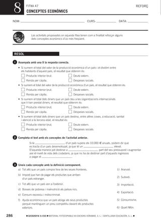 8         FITXA 47
                CONCEPTES ECONÒMICS
                                                                                                                     REFORÇ



  NOM:                                                                  CURS:                        DATA:



                    Las activitats proposades en aquesta fitxa tenen com a finalitat reforçar alguns
                    dels conceptes econòmics d’ús més freqüent.




      RESOL

      1 Assenyala amb una X la resposta correcta.

         • Si sumem el total del valor de la producció econòmica d’un país i el dividim entre
           els habitants d’aquest país, el resultat que obtenim és:
                Producte interior brut.                    Deute extern.
                Renda per càpita.                          Despeses socials.
         • Si sumem el total del valor de la producció econòmica d’un país, el resultat que obtenim és:
                Producte interior brut.                    Deute extern.
                Renda per càpita.                          Despeses socials.
         • Si sumem el total dels diners que un país deu a les organitzacions internacionals
           que li han prestat diners, el resultat que obtenim és:
                Producte interior brut.                    Deute extern.
                Renda per càpita.                          Despeses socials.
         • Si sumem el total dels diners que un país destina, entre altres coses, a educació, sanitat
           i atenció a la tercera edat, el resultat és:
                Producte interior brut.                    Deute extern.
                Renda per càpita.                          Despeses socials.

      2 Completa el text amb els conceptes de l’activitat anterior.

                   Si la                             d’un país supera els 10.000 € anuals, podem dir que
                   es tracta d’un país desenvolupat, ja que té un                             elevat.
                   D’aquesta manera pot destinar a                               part del seu pressupost i augmentar
                   així el nivell de vida dels ciutadans, ja que no ha de destinar part d’aquests ingressos
                   a pagar el                             .

      3 Uneix cada concepte amb la definició corresponent.
         a) Tot allò que un país compra fora de les seues fronteres.                               1) Aranzel.
         b) Impost que han de pagar els productes que arriben
                                                                                                   2) Subsidi.
            d’un país estranger.
         c) Tot allò que un país ven a l’exterior.                                                 3) Importació.
         d) Bosses de pobresa i malnutrició als països rics.
                                                                                                   4) Exportació.
         e) Consum excessiu i indiscriminat.
         f) Ajuda econòmica que un país atorga als seus productes                                  5) Consumisme.
            perquè mantinguen un preu competitiu davant els productes
            exteriors.                                                                             6) Quart Món.


286               GEOGRAFIA 3r ESO   MATERIAL FOTOCOPIABLE © EDICIONS VORAMAR, S. L. / SANTILLANA EDUCACIÓN, S. L.
 