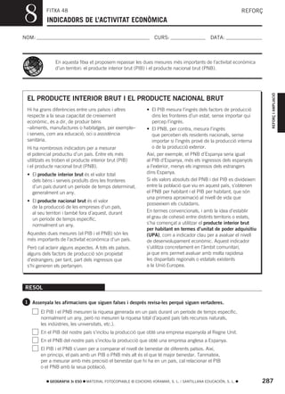 8         FITXA 48
           INDICADORS DE L’ACTIVITAT ECONÒMICA
                                                                                                               REFORÇ



NOM:                                                              CURS:                        DATA:



               En aquesta fitxa et proposem repassar les dues mesures més importants de l’activitat econòmica
               d’un territori: el producte interior brut (PIB) i el producte nacional brut (PNB).




                                                                                                                         REFORÇ I AMPLIACIÓ
 EL PRODUCTE INTERIOR BRUT I EL PRODUCTE NACIONAL BRUT
 Hi ha grans diferències entre uns països i altres            • El PIB mesura l’ingrés dels factors de producció
 respecte a la seua capacitat de creixement                      dins les fronteres d’un estat, sense importar qui
 econòmic, és a dir, de produir béns                             percep l’ingrés.
 –aliments, manufactures o habitatges, per exemple–           • El PNB, per contra, mesura l’ingrés
 i serveis, com ara educació, oci o assistència                  que perceben els residents nacionals, sense
 sanitària.                                                      importar si l’ingrés prové de la producció interna
 Hi ha nombrosos indicadors per a mesurar                        o de la producció exterior.
 el potencial productiu d’un país. Entre els més              Així, per exemple, el PNB d’Espanya seria igual
 utilitzats es troben el producte interior brut (PIB)         al PIB d’Espanya, més els ingressos dels espanyols
 i el producte nacional brut (PNB).                           a l’exterior, menys els ingressos dels estrangers
 • El producte interior brut és el valor total                dins Espanya.
   dels béns i serveis produïts dins les fronteres            Si els valors absoluts del PNB i del PIB es divideixen
   d’un país durant un període de temps determinat,           entre la població que viu en aquest país, s’obtenen
   generalment un any.                                        el PNB per habitant i el PIB per habitant, que són
                                                              una primera aproximació al nivell de vida que
 • El producte nacional brut és el valor
                                                              posseeixen els ciutadans.
   de la producció de les empreses d’un país,
   al seu territori i també fora d’aquest, durant             En termes convencionals, i amb la idea d’establir
   un període de temps específic,                             el grau de cohesió entre distints territoris o estats,
   normalment un any.                                         s’ha començat a utilitzar el producte interior brut
                                                              per habitant en termes d’unitat de poder adquisitiu
 Aquestes dues mesures (el PIB i el PNB) són les              (UPA), com a indicador clau per a avaluar el nivell
 més importants de l’activitat econòmica d’un país.           de desenvolupament econòmic. Aquest indicador
 Però cal aclarir alguns aspectes. A tots els països,         s’utilitza concretament en l’àmbit comunitari,
 alguns dels factors de producció són propietat               ja que ens permet avaluar amb molta rapidesa
 d’estrangers; per tant, part dels ingressos que              les disparitats regionals o estatals existents
 s’hi generen els pertanyen.                                  a la Unió Europea.



RESOL

1 Assenyala les afirmacions que siguen falses i després revisa-les perquè siguen vertaderes.

        El PIB i el PNB mesuren la riquesa generada en un país durant un període de temps específic,
        normalment un any, però no mesuren la riquesa total d’aquest país (els recursos naturals,
        les indústries, les universitats, etc.).
        En el PIB del nostre país s’inclou la producció que obté una empresa espanyola al Regne Unit.
        En el PNB del nostre país s’inclou la producció que obté una empresa anglesa a Espanya.
        El PIB i el PNB s’usen per a comparar el nivell de benestar de diferents països. Així,
        en principi, el país amb un PIB o PNB més alt és el que té major benestar. Tanmateix,
        per a mesurar amb més precisió el benestar que hi ha en un país, cal relacionar el PIB
        o el PNB amb la seua població.

            GEOGRAFIA 3r ESO   MATERIAL FOTOCOPIABLE © EDICIONS VORAMAR, S. L. / SANTILLANA EDUCACIÓN, S. L.           287
 
