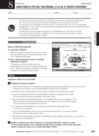 8          FITXA 50
            ANALITZAR EL PES DEL TELETREBALL A LA UE A TRAVÉS D’INTERNET
                                                                                                            AMPLIACIÓ



NOM:                                                               CURS:                        DATA:



                En l’època de la revolució industrial, la població es concentrava al voltant de les fàbriques.
                En canvi, en l’actual era de la informació, el treball comença a seguir les persones.
                Els avanços en les tecnologies de la informació i la comunicació fan que hui dia siga possible
                el teletreball, és a dir, l’execució de determinades activitats professionals sense la presència física
                del treballador a l’empresa.
                El projecte EcaTT s’encarrega del seguiment del teletreball en 10 dels estats membres




                                                                                                                            REFORÇ I AMPLIACIÓ
                de la Unió Europea: Alemanya, el Regne Unit, França, Itàlia, Espanya, Suècia, Finlàndia,
                Dinamarca, els Països Baixos i Irlanda.


 PROCEDIMENT

Entra en: http://www.ecatt.com .
1) Selecciona: Statistics.
   Apareix un esquema a la part superior, que indica
   els tres apartats en què es divideix aquesta secció;
   un és Telework (teletreball).
2) Prem: General population survey, en l’apartat
   Telework de l’esquema.
   S’hi ofereix un informe complet sobre els
   teletreballadors que hi ha en aquests 10 països de
   la UE. També s’hi destaquen, subratllats, una sèrie
   d’aspectes concrets sobre aquest tema.


 RESOL
Consulta les dades i fes les activitats.

 1 Contesta les qüestions següents.

    • Quants teletreballadors hi ha actualment en aquests països? Quants es calcula que n’hi ha a tota la Unió
      Europea? A quins països hi ha més teletreballadors? Quants n’hi ha a Espanya?
    • Quantes persones teletreballen de forma regular? Quantes ho fan de forma ocasional?
    • Quin percentatge representen els teletreballadors respecte a la població activa total?
      Com ha evolucionat aquest percentatge en els últims anys?
    • Quina és la forma de teletreball dominant en l’actualitat? Quines altres modalitats n’hi ha?
      Quina et sembla més atractiva? Assenyala quins són, segons el teu parer, els avantatges
      i els inconvenients de la modalitat que has triat.
    • La majoria dels teletreballadors, són homes o dones? Quines edats solen tindre?
      A què creus que és degut?
    • Entre els teletreballadors, predominen els professionals qualificats o, per contra, abunden
      les persones amb un nivell d’estudis baix?
    • Quin tipus de professionals practiquen el teletreball? Enumera algunes professions que, a parer teu,
      pot exercir un teletreballador.

 2 Elabora un informe breu sobre l’evolució i la situació del teletreball a Espanya a partir
    de les consultes anteriors. Per a completar-lo pots tornar a la pàgina inicial, clicar sobre Case
    Studies i seleccionar Spain en la columna New Ways of Work.

             GEOGRAFIA 3r ESO   MATERIAL FOTOCOPIABLE © EDICIONS VORAMAR, S. L. / SANTILLANA EDUCACIÓN, S. L.             289
 