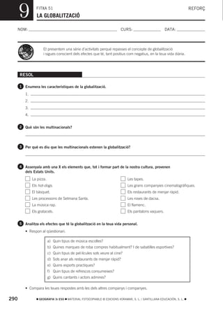 9         FITXA 51
                 LA GLOBALITZACIÓ
                                                                                                                      REFORÇ



  NOM:                                                                   CURS:                        DATA:



                     Et presentem una sèrie d’activitats perquè repasses el concepte de globalització
                     i sigues conscient dels efectes que té, tant positius com negatius, en la teua vida diària.




      RESOL

      1 Enumera les característiques de la globalització.

         1.
         2.
         3.
         4.


      2 Què són les multinacionals?




      3 Per què es diu que les multinacionals estenen la globalització?




      4 Assenyala amb una X els elements que, tot i formar part de la nostra cultura, provenen
         dels Estats Units.
              La pizza.                                                      Les tapes.
              Els hot-dogs.                                                  Les grans companyies cinematogràfiques.
              El bàsquet.                                                    Els restaurants de menjar ràpid.
              Les processons de Setmana Santa.                               Les roses de dacsa.
              La música rap.                                                 El flamenc.
              Els gratacels.                                                 Els pantalons vaquers.


      5 Analitza els efectes que té la globalització en la teua vida personal.

         • Respon al qüestionari.

                          a) Quin tipus de música escoltes?
                          b) Quines marques de roba compres habitualment? I de sabatilles esportives?
                          c) Quin tipus de pel·lícules sols veure al cine?
                          d) Sols anar als restaurants de menjar ràpid?
                          e) Quins esports practiques?
                          f) Quin tipus de refrescos consumeixes?
                          g) Quins cantants i actors admires?

         • Compara les teues respostes amb les dels altres companys i companyes.

290               GEOGRAFIA 3r ESO    MATERIAL FOTOCOPIABLE © EDICIONS VORAMAR, S. L. / SANTILLANA EDUCACIÓN, S. L.
 