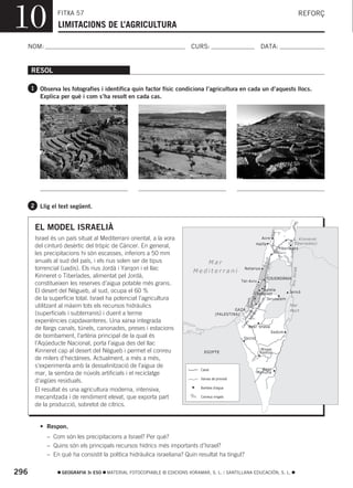10              FITXA 57
                LIMITACIONS DE L’AGRICULTURA
                                                                                                                                                        REFORÇ



  NOM:                                                                  CURS:                                         DATA:


      RESOL

      1 Observa les fotografies i identifica quin factor físic condiciona l’agricultura en cada un d’aquests llocs.
         Explica per què i com s’ha resolt en cada cas.




      2 Llig el text següent.


       EL MODEL ISRAELIÀ
       Israel és un país situat al Mediterrani oriental, a la vora                                                    Acre              L. Kinneret
                                                                                                                 Haifa                 (Tiberíades)
       del cinturó desèrtic del tròpic de Càncer. En general,                                                                   Tiberíades
       les precipitacions hi són escasses, inferiors a 50 mm
       anuals al sud del país, i els rius solen ser de tipus                Mar
       torrencial (uadis). Els rius Jordà i Yarqon i el llac                                      Netanya




                                                                                                                                         Ri u Jo rd à
                                                                         Mediterrani
       Kinneret o Tiberíades, alimentat pel Jordà,                                                                         CISJORDÀNIA
                                                                                                 Tel-Aviv
       constitueixen les reserves d’aigua potable més grans.
                                                                                                                 EB
                                                                                                             GU




       El desert del Nègueb, al sud, ocupa el 60 %                                                                  Ramla
                                                                                                                               Jericó
                                                                                                           -NÈ




                                                                                                                 Rehovot
       de la superfície total. Israel ha potenciat l’agricultura
                                                                                                             N




                                                                                                                     Jerusalem
                                                                                                            L
                                                                                                      YARKO



                                                                                                                       B
                                                                                                       CANA



                                                                                                                      UE
                                                                                                                  ÈG




       utilitzant al màxim tots els recursos hidràulics                                                                              Mar
                                                                                                                 -N




                                                                                               GAZA
                                                                                                               ET




                                                                                                                                     Mort
       (superficials i subterranis) i duent a terme
                                                                                                            ER




                                                                                      (PALESTINA)
                                                                                                          NN
                                                                                                       KI




       experiències capdavanteres. Una xarxa integrada
                                                                                                      L
                                                                                                  NA




                                                                                                       Beer Sheva
                                                                                                 CA




       de llargs canals, túnels, canonades, preses i estacions
                                                                                                                             Sedom
       de bombament, l’artèria principal de la qual és                                            Qeziot
       l’Aqüeducte Nacional, porta l’aigua des del llac
       Kinneret cap al desert del Nègueb i permet el conreu                                                           Mispe
                                                                              EGIPTE                                  Ramon
       de milers d’hectàrees. Actualment, a més a més,
       s’experimenta amb la dessalinització de l’aigua de                                                          Beer
                                                                            Canal
       mar, la sembra de núvols artificials i el reciclatge                                                      Menuha
                                                                            Xarxes de provisió
       d’aigües residuals.
                                                                            Bombes d’aigua
       El resultat és una agricultura moderna, intensiva,
       mecanitzada i de rendiment elevat, que exporta part                  Conreus irrigats

       de la producció, sobretot de cítrics.


         • Respon.
            – Com són les precipitacions a Israel? Per què?
            – Quins són els principals recursos hídrics més importants d’Israel?
            – En què ha consistit la política hidràulica israeliana? Quin resultat ha tingut?

296               GEOGRAFIA 3r ESO   MATERIAL FOTOCOPIABLE © EDICIONS VORAMAR, S. L. / SANTILLANA EDUCACIÓN, S. L.
 