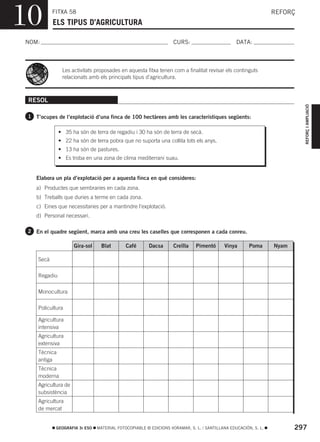 10          FITXA 58
            ELS TIPUS D’AGRICULTURA
                                                                                                                 REFORÇ



NOM:                                                                CURS:                        DATA:



                Les activitats proposades en aquesta fitxa tenen com a finalitat revisar els continguts
                relacionats amb els principals tipus d’agricultura.



 RESOL




                                                                                                                          REFORÇ I AMPLIACIÓ
 1 T’ocupes de l’explotació d’una finca de 100 hectàrees amb les característiques següents:

               • 35 ha són de terra de regadiu i 30 ha són de terra de secà.
               • 22 ha són de terra pobra que no suporta una collita tots els anys.
               • 13 ha són de pastures.
               • Es troba en una zona de clima mediterrani suau.


    Elabora un pla d’explotació per a aquesta finca en què consideres:
    a) Productes que sembraries en cada zona.
    b) Treballs que duries a terme en cada zona.
    c) Eines que necessitaries per a mantindre l’explotació.
    d) Personal necessari.

 2 En el quadre següent, marca amb una creu les caselles que corresponen a cada conreu.

                      Gira-sol     Blat       Café       Dacsa      Creïlla   Pimentó      Vinya       Poma      Nyam

     Secà

     Regadiu

     Monocultura

     Policultura

     Agricultura
     intensiva
     Agricultura
     extensiva
     Tècnica
     antiga
     Tècnica
     moderna
     Agricultura de
     subsistència
     Agricultura
     de mercat


             GEOGRAFIA 3r ESO    MATERIAL FOTOCOPIABLE © EDICIONS VORAMAR, S. L. / SANTILLANA EDUCACIÓN, S. L.          297
 