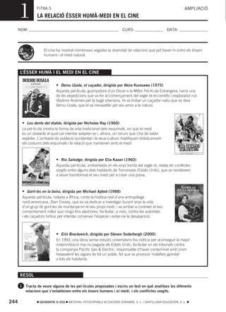 1         FITXA 5
                LA RELACIÓ ÉSSER HUMÀ-MEDI EN EL CINE
                                                                                                                AMPLIACIÓ



  NOM:                                                                 CURS:                        DATA:




                    El cine ha mostrat nombroses vegades la diversitat de relacions que pot haver-hi entre els éssers
                    humans i el medi natural.



      L’ÉSSER HUMÀ I EL MEDI EN EL CINE

                            • Dersu Uzala, el caçador, dirigida per Akira Kurosawa (1975)
                            Aquesta pel·lícula, guanyadora d’un Oscar a la Millor Pel·lícula Estrangera, narra una
                            de les expedicions que va fer al començament del segle XX el científic i explorador rus
                            Vladimir Arseniev per la taigà siberiana. Hi va trobar un caçador natiu que es deia
                            Dersu Uzala, que el va meravellar pel seu amor a la natura.



       • Les dents del diable, dirigida per Nicholas Ray (1960)
       La pel·lícula mostra la forma de vida tradicional dels esquimals, en què el medi
       és un obstacle al qual cal intentar adaptar-se i, alhora, un recurs que s’ha de saber
       explotar. L’arribada de població occidental i la seua cultura modifiquen dràsticament
       els costums dels esquimals i la relació que mantenen amb el medi.



                            • Riu Salvatge, dirigida per Elia Kazan (1960)
                            Aquesta pel·lícula, ambientada en els anys trenta del segle XX, relata els conflictes
                            sorgits entre alguns dels habitants de Tennessee (Estats Units), que es resisteixen
                            a veure transformat el seu medi per a crear una presa.



       • Goril·les en la boira, dirigida per Michael Apted (1988)
       Aquesta pel·lícula, rodada a Àfrica, conta la història real d’una antropòloga
       nord-americana, Dian Fossey, que es va dedicar a investigar durant anys la vida
       d’un grup de goril·les de muntanya en el seu propi medi, i va arribar a conéixer el seu
       comportament millor que ningú fins aleshores. Va lluitar, a més, contra les autoritats
       i els caçadors furtius per intentar conservar l’espècie i evitar-ne la desaparició.



                            • Erin Brockovich, dirigida per Steven Soderbergh (2000)
                            En 1993, una dona sense estudis universitaris fou notícia per aconseguir la major
                            indemnització mai no pagada als Estats Units. Va lluitar en els tribunals contra
                            la companyia Pacific Gas & Electric, responsable d’haver contaminat amb crom
                            hexavalent les aigües de tot un poble, fet que va provocar malalties gairebé
                            a tots els habitants.



      RESOL

      1 Tracta de veure alguna de les pel·lícules proposades i escriu un text en què analitzes les diferents
         relacions que s’estableixen entre els éssers humans i el medi, i els conflictes sorgits.

244              GEOGRAFIA 3r ESO   MATERIAL FOTOCOPIABLE © EDICIONS VORAMAR, S. L. / SANTILLANA EDUCACIÓN, S. L.
 