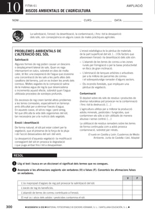 10              FITXA 61
                 RISCOS AMBIENTALS DE L’AGRICULTURA
                                                                                                                    AMPLIACIÓ



  NOM:                                                                     CURS:                         DATA:



                      La salinització, l’erosió i la desertització, la contaminació, i fins i tot la desaparició
                      dels sòls, són conseqüència en alguns casos de males pràctiques agrícoles.




       PROBLEMES AMBIENTALS DE                                         L’erosió edafològica és la pèrdua de materials
       L’ALTERACIÓ DEL SÒL                                             de la part superficial del sòl. […] Els factors que
                                                                       afavoreixen l’erosió i la desertització dels sòls són:
       Salinització
                                                                       – L’abandó de les terres de conreu a les zones
       Algunes formes de reg poden causar un descens                     rurals per l’emigració o per la baixa productivitat
       o desplaçament lateral de sals. Quan es rega                      en llocs de gran inclinació.
       intensament en solcs, sobretot en dies de molta
       calor, té lloc una evaporació de l’aigua que ocasiona           – L’eliminació de tanques arbòries o arbustives
       una concentració de les sals a les parts altes dels               per a la millora de parcel·les de conreu
       cavallons del terreny, just on es troben les arrels dels          i el sobrepasturatge ramader d’alguns sectors.
       conreus. Moltes vegades és la composició salina                 – Els incendis forestals, que impliquen una
       de la mateixa aigua de reg la que desencadena                     pèrdua de vegetació.
       o incrementa aquest efecte, sobretot quan l’aigua
       utilitzada procedeix de sondejos profunds.                      Contaminació
                                                                       El depòsit sobre els sòls de residus i productes de
       Els excessos de reg creen també altres problemes                diversa naturalesa pot provocar-ne la contaminació
       a les terres conreades, especialment en terrenys                i fins i tot la destrucció. […]
       amb dificultat per a eliminar l’excés d’aigua.
       En aquests casos, el sòl es nega i perd aireig,                 L’agricultura utilitza per a millorar la producció
       fet que dificulta la vida dels organismes del sòl,              adobs minerals, pesticides i fungicides, que
       tan necessària per a la nutrició dels vegetals.                 contaminen els sòls si són utilitzats de manera
                                                                       abusiva i sense control. […]
       Erosió i desertització                                          La utilització de residus ramaders sobre les terres
       De forma natural, el sòl pot estar cobert per la                de forma continuada com a adob provoca
       vegetació, que el preserva de la força de la pluja              contaminació, sobretot per nitrats.
       i de l’acció dessecadora del sol i del vent.                            El suelo en Castilla y León. Cuadernos de Medio
       La desaparició d’aquesta vegetació i la modificació                          Ambiente. Junta de Castella i Lleó. Adaptat
       consegüent del sòl en provoca la degradació
       i que puga arribar fins i tot a desaparéixer.


      RESOL

      1 Llig el text i busca en un diccionari el significat dels termes que no conegues.

      2 Assenyala si les afirmacions següents són vertaderes (V) o falses (F). Converteix les afirmacions falses
         en vertaderes.
                                                                                                                    V           F
             L’ús inapropiat d’aigües de reg pot provocar la salinització del sòl.
             L’excés de reg és beneficiós.
             L’abandó de terres de conreu contribueix a l’erosió.
             El mal ús i abús dels adobs i pesticides contamina el sòl.


300               GEOGRAFIA 3r ESO    MATERIAL FOTOCOPIABLE © EDICIONS VORAMAR, S. L. / SANTILLANA EDUCACIÓN, S. L.
 