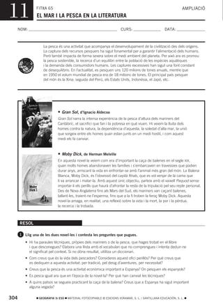11             FITXA 65
                EL MAR I LA PESCA EN LA LITERATURA
                                                                                                                AMPLIACIÓ



  NOM:                                                                 CURS:                        DATA:



                    La pesca és una activitat que acompanya el desenvolupament de la civilització des dels orígens.
                    La captura dels recursos pesquers ha sigut fonamental per a garantir l’alimentació dels humans.
                    Però també impacta de forma severa sobre el medi ambient del planeta. Per això ara es promou
                    la pesca sostenible, la recerca d’un equilibri entre la població de les espècies aquàtiques
                    i la demanda dels consumidors humans. Les captures excessives han sigut una font constant
                    de desequilibris. En l’actualitat, es pesquen uns 120 milions de tones anuals, mentre que
                    en 1950 el volum mundial de pesca era de 18 milions de tones. El principal país pesquer
                    del món és la Xina; seguida del Perú, els Estats Units, Indonèsia, el Japó, etc.




                             • Gran Sol, d’Ignacio Aldecoa
                             Gran Sol narra la intensa experiència de la pesca d’altura dels mariners del
                             Cantàbric, el sacrifici que fan i la pobresa en què viuen. Hi veiem la lluita dels
                             homes contra la natura, la dependència d’aquesta, la soledat d’alta mar, la unió
                             que sorgeix entre els homes quan estan junts en un medi hostil, i com aquest
                             medi els fa canviar.



                             • Moby Dick, de Herman Melville
                             En aquesta novel·la veiem com era d’important la caça de balenes en el segle XIX,
                             quan molts homes abandonaven les famílies i s’embarcaven en travessies que podien
                             durar anys, arriscant la vida en enfrontar-se amb l’animal més gran del món. La Balena
                             Blanca, Moby Dick, és l’obsessió del capità Ahab, que es vol venjar de la cama que
                             li va arrancar i matar-la. Amb aquest únic objectiu, parteix amb el vaixell Pequod sense
                             importar-li els perills que haurà d’afrontar la resta de la tripulació pel seu repte personal.
                             Des de Nova Anglaterra fins als Mars del Sud, els mariners van caçant balenes,
                             tallant-les, traient-ne l’esperma, fins que a la fi troben la feroç Moby Dick. Aquesta
                             novel·la amaga, en realitat, una reflexió sobre la vida i la mort, la por i la pèrdua,
                             la recerca i la trobada.



      RESOL

      1 Llig una de les dues novel·les i contesta les preguntes que pugues.

         • Hi ha paraules tècniques, pròpies dels mariners o de la pesca, que hages trobat en el llibre
           i que desconegues? Elabora una llista amb el vocabulari que no comprengues i intenta deduir-ne
           el significat pel context. Si no dóna resultat, utilitza un diccionari.
         • Com creus que és la vida dels pescadors? Consideres aquest ofici perillós? Per què creus que
           es dediquen a aquesta activitat: per tradició, pel desig d’aventures, per necessitat?
         • Creus que la pesca és una activitat econòmica important a Espanya? On pesquen els espanyols?
         • Es pesca igual ara que en l’època de la novel·la? Per què han canviat les tècniques?
         • A quins països se segueix practicant la caça de la balena? Creus que a Espanya ha sigut important
           alguna vegada?

304              GEOGRAFIA 3r ESO   MATERIAL FOTOCOPIABLE © EDICIONS VORAMAR, S. L. / SANTILLANA EDUCACIÓN, S. L.
 