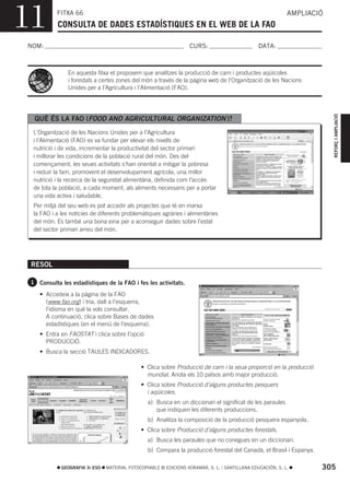 11         FITXA 66
           CONSULTA DE DADES ESTADÍSTIQUES EN EL WEB DE LA FAO
                                                                                                            AMPLIACIÓ



NOM:                                                               CURS:                        DATA:



                En aquesta fitxa et proposem que analitzes la producció de carn i productes aqüícoles
                i forestals a certes zones del món a través de la pàgina web de l’Organització de les Nacions
                Unides per a l’Agricultura i l’Alimentació (FAO).




                                                                                                                        REFORÇ I AMPLIACIÓ
  QUÈ ÉS LA FAO (FOOD AND AGRICULTURAL ORGANIZATION )?
  L’Organització de les Nacions Unides per a l’Agricultura
  i l’Alimentació (FAO) es va fundar per elevar els nivells de
  nutrició i de vida, incrementar la productivitat del sector primari
  i millorar les condicions de la població rural del món. Des del
  començament, les seues activitats s’han orientat a mitigar la pobresa
  i reduir la fam, promovent el desenvolupament agrícola, una millor
  nutrició i la recerca de la seguretat alimentària, definida com l’accés
  de tota la població, a cada moment, als aliments necessaris per a portar
  una vida activa i saludable.
  Per mitjà del seu web es pot accedir als projectes que té en marxa
  la FAO i a les notícies de diferents problemàtiques agràries i alimentàries
  del món. És també una bona eina per a aconseguir dades sobre l’estat
  del sector primari arreu del món.




 RESOL

 1 Consulta les estadístiques de la FAO i fes les activitats.

    • Accedeix a la pàgina de la FAO
      (www.fao.org) i tria, dalt a l’esquerra,
      l’idioma en què la vols consultar.
      A continuació, clica sobre Bases de dades
      estadístiques (en el menú de l’esquerra).
    • Entra en FAOSTAT i clica sobre l’opció
      PRODUCCIÓ.
    • Busca la secció TAULES INDICADORES.

                                              • Clica sobre Producció de carn i la seua proporció en la producció
                                                mundial. Anota els 10 països amb major producció.
                                              • Clica sobre Producció d’alguns productes pesquers
                                                i aqüícoles.
                                                 a) Busca en un diccionari el significat de les paraules
                                                    que indiquen les diferents produccions.
                                                 b) Analitza la composició de la producció pesquera espanyola.
                                              • Clica sobre Producció d’alguns productes forestals.
                                                 a) Busca les paraules que no conegues en un diccionari.
                                                 b) Compara la producció forestal del Canadà, el Brasil i Espanya.

             GEOGRAFIA 3r ESO   MATERIAL FOTOCOPIABLE © EDICIONS VORAMAR, S. L. / SANTILLANA EDUCACIÓN, S. L.        305
 