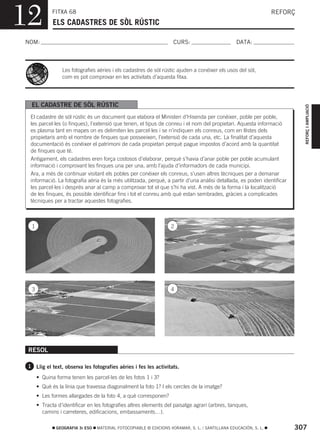 12           FITXA 68
             ELS CADASTRES DE SÒL RÚSTIC
                                                                                                                 REFORÇ



NOM:                                                                CURS:                        DATA:



                 Les fotografies aèries i els cadastres de sòl rústic ajuden a conéixer els usos del sòl,
                 com es pot comprovar en les activitats d’aquesta fitxa.




  EL CADASTRE DE SÒL RÚSTIC




                                                                                                                           REFORÇ I AMPLIACIÓ
  El cadastre de sòl rústic és un document que elabora el Ministeri d’Hisenda per conéixer, poble per poble,
  les parcel·les (o finques), l’extensió que tenen, el tipus de conreu i el nom del propietari. Aquesta informació
  es plasma tant en mapes on es delimiten les parcel·les i se n’indiquen els conreus, com en llistes dels
  propietaris amb el nombre de finques que posseeixen, l’extensió de cada una, etc. La finalitat d’aquesta
  documentació és conéixer el patrimoni de cada propietari perquè pague impostos d’acord amb la quantitat
  de finques que té.
  Antigament, els cadastres eren força costosos d’elaborar, perquè s’havia d’anar poble per poble acumulant
  informació i comprovant les finques una per una, amb l’ajuda d’informadors de cada municipi.
  Ara, a més de continuar visitant els pobles per conéixer els conreus, s’usen altres tècniques per a demanar
  informació. La fotografia aèria és la més utilitzada, perquè, a partir d’una anàlisi detallada, es poden identificar
  les parcel·les i després anar al camp a comprovar tot el que s’hi ha vist. A més de la forma i la localització
  de les finques, és possible identificar fins i tot el conreu amb què estan sembrades, gràcies a complicades
  tècniques per a tractar aquestes fotografies.



  1                                                                2




  3                                                                4




 RESOL

 1 Llig el text, observa les fotografies aèries i fes les activitats.

      • Quina forma tenen les parcel·les de les fotos 1 i 3?
      • Què és la línia que travessa diagonalment la foto 1? I els cercles de la imatge?
      • Les formes allargades de la foto 4, a què corresponen?
      • Tracta d’identificar en les fotografies altres elements del paisatge agrari (arbres, tanques,
        camins i carreteres, edificacions, embassaments…).

              GEOGRAFIA 3r ESO   MATERIAL FOTOCOPIABLE © EDICIONS VORAMAR, S. L. / SANTILLANA EDUCACIÓN, S. L.           307
 