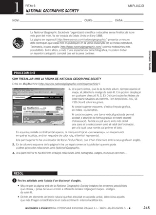 1          FITXA 6
           NATIONAL GEOGRAPHIC SOCIETY
                                                                                                            AMPLIACIÓ



NOM:                                                               CURS:                        DATA:



                La National Geographic Society és l’organització científica i educativa sense finalitat de lucre
                més gran del món. Va ser creada als Estats Units en l’any 1888.
                La pàgina en espanyol (http://www.esmas.com/nationalgeographic/ ) presenta un resum
                dels continguts que cada mes es publiquen en la versió espanyola de la revista estendard.
                Tanmateix, el web anglés (http://www.nationalgeographic.com/ ) ofereix moltíssimes més
                possibilitats. Entre altres, a més d’una espectacular sèrie fotogràfica, hi podem trobar




                                                                                                                         REFORÇ I AMPLIACIÓ
                un repertori cartogràfic complet que val la pena conéixer.




 PROCEDIMENT
COM TREBALLAR AMB LA PÀGINA DE NATIONAL GEOGRAPHIC SOCIETY
Entra en MapMachine (http://plasma.nationalgeographic.com/mapmachine/ ):
                                                   1. A la part central, que és la de més volum, sempre apareix el
                                                      mapa, el plànol o la imatge de satèl·lit. Ens podem desplaçar
                                                      en qualsevol direcció N, S, E i O clicant sobre les fletxes de
                                                      color blanc situades als extrems, i en direcció NE, NO, SE
                                                      i SO clicant sobre les grises.
                                                       Al costat superior esquerre, s’indica l’escala gràfica,
                                                       en milles i quilòmetres.
                                                       Al costat esquerre, una barra vertical graduada permet
                                                       acostar o allunyar de forma gradual el nostre objecte
                                                       d’observació. També es pot veure amb més detall
                                                       una zona si la seleccionem amb el ratolí de l’ordinador,
                                                       per a la qual cosa només cal prémer el botó.
   En aquesta pantalla central també apareix, si marquem l’opció «overviewmap», un mapamundi
   en què es localitza, amb un requadre de color roig, el territori representat.
   A la part superior hi ha un cercador de llocs (Find a Place), que s’han d’escriure amb la seua grafia en anglés.
2. En la columna esquerra de la pàgina hi ha un espai comercial i publicitari que ens porta
   a altres productes relacionats amb National Geographic.
3. A la part inferior hi ha diferents enllaços relacionats amb cartografia, viatges, músiques del món…




 RESOL

 1 Fes les activitats amb l’ajuda d’un diccionari d’anglés.

    • Mou-te per la pàgina web de la National Geographic Society i explora les enormes possibilitats
      que ofereix, i prova de veure el món a diferents escales mitjançant mapes i imatges
      de satèl·lit.
    • De tots els elements del medi natural que has estudiat en aquesta unitat, selecciona aquells
      que més t’hagen cridat l’atenció en cada continent i intenta localitzar-los.

             GEOGRAFIA 3r ESO   MATERIAL FOTOCOPIABLE © EDICIONS VORAMAR, S. L. / SANTILLANA EDUCACIÓN, S. L.          245
 